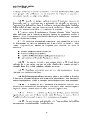 MINISTÉRIO PÚBLICO FEDERAL
RESOLUÇÃO CSMPF Nº 154
fiscalização e execução do concurso os membros e servidores do Ministério Público, bem
como qualquer outro colaborador, que se enquadrem nas hipóteses de suspeição e
impedimento previstas nos artigos acima referidos.
Art. 77 – Quando, por qualquer hipótese, o número de membros e servidores em
determinado local for insuficiente para a consecução das atividades do concurso, o
Procurador-Geral da República, diante de justificação escrita da Subcomissão Estadual ou
do Distrito Federal, poderá autorizar o deslocamento de membros e servidores, assegurado,
se for o caso, o pagamento de diárias e o fornecimento de passagens.
§ 1º - Acaso o número de membros ou servidores do Ministério Público Federal não
sejam suficientes para a execução do concurso, poderão ser convidados membros e
servidores efetivos de outros ramos do Ministério Público e/ou da Magistratura ou de outro
órgão da Administração Pública.
§ 2º – Na hipótese de a insuficiência reportada no caput impossibilitar a formação
das Subcomissões nos Estados e no Distrito Federal por membros do Ministério Público
Federal, excepcionalmente, poderão ser designados para compô-las, em ordem de
preferência:
I - membros do Ministério Público da União;
II - membros da Magistratura Federal;
III - membros do Ministério Público e Magistratura Estaduais; e
IV - representantes da Ordem dos Advogados do Brasil.
Art. 78 – Os preceitos normativos com vigência inferior a 30 (trinta) dias da
realização das provas escritas e/ou orais não serão cobrados; já os preceitos normativos
revogados dentro deste período poderão ser cobrados nas provas.
Art. 79 - O candidato somente terá acesso aos seus próprios documentos e às suas
próprias provas, escritas, orais e títulos.
Art. 80 - Toda a documentação concernente ao concurso será confiada ao Secretário
de Concursos, até sua completa execução, sendo, após, arquivada por 1 (um) ano, quando,
inexistindo procedimento judicial, as provas e o material inaproveitáveis serão incinerados.
Art. 81 – Os membros do MPF, integrantes da Comissão de Concurso, serão
desonerados de suas atribuições ordinárias por 15 (quinze) dias para a correção das provas
subjetivas e durante o período necessário para a realização das provas orais.
Art. 82 - Caberá ao Secretário de Concursos divulgar, quando necessário,
especificidades acerca das atividades previstas nesta Resolução, por meio de Guia de
Procedimentos, Instruções de Serviço ou outros instrumentos de divulgação.
Art. 83 - Os casos omissos serão dirimidos pelo Procurador-Geral da República,
que, se entender necessário, ouvirá o Conselho Superior.
24
 