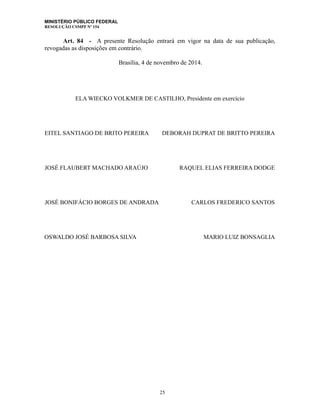MINISTÉRIO PÚBLICO FEDERAL
RESOLUÇÃO CSMPF Nº 154
Art. 84 - A presente Resolução entrará em vigor na data de sua publicação,
revogadas as disposições em contrário.
Brasília, 4 de novembro de 2014.
ELA WIECKO VOLKMER DE CASTILHO, Presidente em exercício
EITEL SANTIAGO DE BRITO PEREIRA DEBORAH DUPRAT DE BRITTO PEREIRA
JOSÉ FLAUBERT MACHADO ARAÚJO RAQUEL ELIAS FERREIRA DODGE
JOSÉ BONIFÁCIO BORGES DE ANDRADA CARLOS FREDERICO SANTOS
OSWALDO JOSÉ BARBOSA SILVA MARIO LUIZ BONSAGLIA
25
 