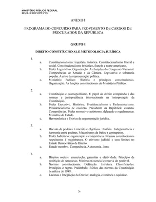 MINISTÉRIO PÚBLICO FEDERAL
RESOLUÇÃO CSMPF Nº 154
ANEXO I
PROGRAMA DO CONCURSO PARA PROVIMENTO DE CARGOS DE
PROCURADOR DA REPÚBLICA
GRUPO I
DIREITO CONSTITUCIONAL E METODOLOGIA JURÍDICA
1.
a. Constitucionalismo: trajetória histórica. Constitucionalismo liberal e
social. Constitucionalismo britânico, francês e norte-americano.
b. Poder Legislativo. Organização. Atribuições do Congresso Nacional.
Competências do Senado e da Câmara. Legislativo e soberania
popular. A crise da representação política.
c. Ministério Público: História e princípios constitucionais.
Organização. As funções constitucionais do Ministério Público.
2.
a. Constituição e cosmopolitismo. O papel do direito comparado e das
normas e jurisprudência internacionais na interpretação da
Constituição.
b. Poder Executivo. Histórico. Presidencialismo e Parlamentarismo.
Presidencialismo de coalizão. Presidente da República: estatuto.
Competências. Poder normativo autônomo, delegado e regulamentar.
Ministros de Estado.
c. Hermenêutica e Teorias da argumentação jurídica.
3.
a. Divisão de poderes. Conceito e objetivos. História. Independência e
harmonia entre poderes. Mecanismos de freios e contrapesos.
b. Poder Judiciário: organização e competência. Normas constitucionais
respeitantes à magistratura. O ativismo judicial e seus limites no
Estado Democrático de Direito
c. Estado-membro. Competência. Autonomia. Bens.
4.
a. Direitos sociais: enunciação, garantias e efetividade. Princípio da
proibição do retrocesso. Mínimo existencial e reserva do possível.
b. Normas constitucionais. Definição. Estrutura. Classificações.
Princípios e regras. Preâmbulo. Efeitos das normas da Constituição
brasileira de 1988.
c. Lacunas e Integração do Direito: analogia, costumes e equidade.
26
 