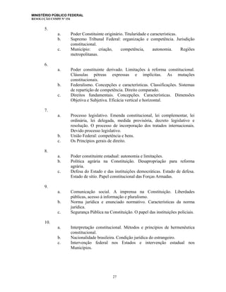 MINISTÉRIO PÚBLICO FEDERAL
RESOLUÇÃO CSMPF Nº 154
5.
a. Poder Constituinte originário. Titularidade e características.
b. Supremo Tribunal Federal: organização e competência. Jurisdição
constitucional.
c. Município: criação, competência, autonomia. Regiões
metropolitanas.
6.
a. Poder constituinte derivado. Limitações à reforma constitucional.
Cláusulas pétreas expressas e implícitas. As mutações
constitucionais.
b. Federalismo. Concepções e características. Classificações. Sistemas
de repartição de competência. Direito comparado.
c. Direitos fundamentais. Concepções. Características. Dimensões
Objetiva e Subjetiva. Eficácia vertical e horizontal.
7.
a. Processo legislativo. Emenda constitucional, lei complementar, lei
ordinária, lei delegada, medida provisória, decreto legislativo e
resolução. O processo de incorporação dos tratados internacionais.
Devido processo legislativo.
b. União Federal: competência e bens.
c. Os Princípios gerais de direito.
8.
a. Poder constituinte estadual: autonomia e limitações.
b. Política agrária na Constituição. Desapropriação para reforma
agrária.
c. Defesa do Estado e das instituições democráticas. Estado de defesa.
Estado de sítio. Papel constitucional das Forças Armadas.
9.
a. Comunicação social. A imprensa na Constituição. Liberdades
públicas, acesso à informação e pluralismo.
b. Norma jurídica e enunciado normativo. Características da norma
jurídica.
c. Segurança Pública na Constituição. O papel das instituições policiais.
10.
a. Interpretação constitucional. Métodos e princípios de hermenêutica
constitucional.
b. Nacionalidade brasileira. Condição jurídica do estrangeiro.
c. Intervenção federal nos Estados e intervenção estadual nos
Municípios.
27
 