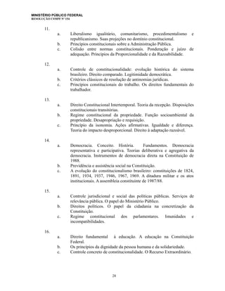 MINISTÉRIO PÚBLICO FEDERAL
RESOLUÇÃO CSMPF Nº 154
11.
a. Liberalismo igualitário, comunitarismo, procedimentalismo e
republicanismo. Suas projeções no domínio constitucional.
b. Princípios constitucionais sobre a Administração Pública.
c. Colisão entre normas constitucionais. Ponderação e juízo de
adequação. Princípios da Proporcionalidade e da Razoabilidade.
12.
a. Controle de constitucionalidade: evolução histórica do sistema
brasileiro. Direito comparado. Legitimidade democrática.
b. Critérios clássicos de resolução de antinomias jurídicas.
c. Princípios constitucionais do trabalho. Os direitos fundamentais do
trabalhador.
13.
a. Direito Constitucional Intertemporal. Teoria da recepção. Disposições
constitucionais transitórias.
b. Regime constitucional da propriedade. Função socioambiental da
propriedade. Desapropriação e requisição.
c. Princípio da isonomia. Ações afirmativas. Igualdade e diferença.
Teoria do impacto desproporcional. Direito à adaptação razoável.
14.
a. Democracia. Conceito. História. Fundamentos. Democracia
representativa e participativa. Teorias deliberativa e agregativa da
democracia. Instrumentos de democracia direta na Constituição de
1988.
b. Previdência e assistência social na Constituição.
c. A evolução do constitucionalismo brasileiro: constituições de 1824,
1891, 1934, 1937, 1946, 1967, 1969. A ditadura militar e os atos
institucionais. A assembleia constituinte de 1987/88.
15.
a. Controle jurisdicional e social das políticas públicas. Serviços de
relevância pública. O papel do Ministério Público.
b. Direitos políticos. O papel da cidadania na concretização da
Constituição.
c. Regime constitucional dos parlamentares. Imunidades e
incompatibilidades.
16.
a. Direito fundamental à educação. A educação na Constituição
Federal.
b. Os princípios da dignidade da pessoa humana e da solidariedade.
c. Controle concreto de constitucionalidade. O Recurso Extraordinário.
28
 