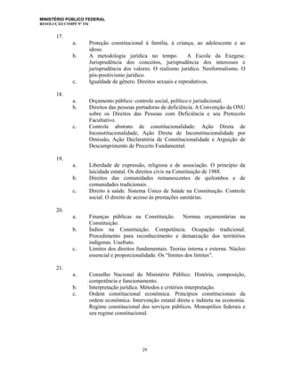 MINISTÉRIO PÚBLICO FEDERAL
RESOLUÇÃO CSMPF Nº 154
17.
a. Proteção constitucional à família, à criança, ao adolescente e ao
idoso.
b. A metodologia jurídica no tempo. A Escola da Exegese.
Jurisprudência dos conceitos, jurisprudência dos interesses e
jurisprudência dos valores. O realismo jurídico. Neoformalismo. O
pós-positivismo jurídico.
c. Igualdade de gênero. Direitos sexuais e reprodutivos.
18.
a. Orçamento público: controle social, político e jurisdicional.
b. Direitos das pessoas portadoras de deficiência. A Convenção da ONU
sobre os Direitos das Pessoas com Deficiência e seu Protocolo
Facultativo.
c. Controle abstrato de constitucionalidade: Ação Direta de
Inconstitucionalidade, Ação Direta de Inconstitucionalidade por
Omissão, Ação Declaratória de Constitucionalidade e Arguição de
Descumprimento de Preceito Fundamental.
19.
a. Liberdade de expressão, religiosa e de associação. O princípio da
laicidade estatal. Os direitos civis na Constituição de 1988.
b. Direitos das comunidades remanescentes de quilombos e de
comunidades tradicionais.
c. Direito à saúde. Sistema Único de Saúde na Constituição. Controle
social. O direito de acesso às prestações sanitárias.
20.
a. Finanças públicas na Constituição. Normas orçamentárias na
Constituição.
b. Índios na Constituição. Competência. Ocupação tradicional.
Procedimento para reconhecimento e demarcação dos territórios
indígenas. Usufruto.
c. Limites dos direitos fundamentais. Teorias interna e externa. Núcleo
essencial e proporcionalidade. Os “limites dos limites”.
21.
a. Conselho Nacional do Ministério Público. História, composição,
competência e funcionamento.
b. Interpretação jurídica. Métodos e critérios interpretação.
c. Ordem constitucional econômica. Princípios constitucionais da
ordem econômica. Intervenção estatal direta e indireta na economia.
Regime constitucional dos serviços públicos. Monopólios federais e
seu regime constitucional.
29
 