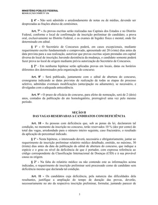MINISTÉRIO PÚBLICO FEDERAL
RESOLUÇÃO CSMPF Nº 154
§ 4º - Não será admitido o arredondamento de notas ou de médias, devendo ser
desprezadas as frações abaixo de centésimos.
Art. 7º - As provas escritas serão realizadas nas Capitais dos Estados e no Distrito
Federal, conforme o local de confirmação da inscrição preliminar do candidato; a prova
oral, exclusivamente no Distrito Federal, e os exames de higidez física e mental, onde for
determinado em edital.
§ 1º - O Secretário de Concursos poderá, em casos excepcionais, mediante
requerimento escrito fundamentado e comprovado, apresentado até 20 (vinte) dias antes da
data prevista para a sua realização, autorizar que provas escritas sejam prestadas em capital
diversa do local de inscrição; havendo desistência da mudança, o candidato somente poderá
fazer prova no local de origem mediante prévia autorização do Secretário de Concursos.
§ 2º - Em nenhuma hipótese serão aplicadas provas em locais, datas ou horários
diferentes dos determinados pela organização do concurso.
Art. 8º - Será publicado, juntamente com o edital de abertura do concurso,
cronograma indicando as datas previstas de realização de todas as etapas do processo
seletivo, admitidas eventuais modificações (antecipação ou adiamento), se necessário, e
divulgadas com a adequada antecedência.
Art. 9º - O prazo de eficácia do concurso, para efeito de nomeação, será de 2 (dois)
anos, contados da publicação do ato homologatório, prorrogável uma vez pelo mesmo
período.
SEÇÃO II
DAS VAGAS RESERVADAS A CANDIDATOS COM DEFICIÊNCIA
Art. 10 - As pessoas com deficiência que, sob as penas da lei, declararem tal
condição, no momento da inscrição no concurso, terão reservados 10 % (dez por cento) do
total das vagas, arredondado para o número inteiro seguinte, caso fracionário, o resultado
da aplicação do percentual indicado.
§ 1º - Nesta hipótese, o interessado deverá, necessária e obrigatoriamente, juntar ao
requerimento de inscrição preliminar relatório médico detalhado, emitido, no máximo, 30
(trinta) dias antes da data da publicação do edital de abertura do concurso, que indique a
espécie e o grau ou nível da deficiência de que é portador, com expressa referência ao
código correspondente da Classificação Internacional de Doenças (CID) e à sua provável
causa ou origem.
§ 2º - Na falta do relatório médico ou não contendo este as informações acima
indicadas, o requerimento de inscrição preliminar será processado como de candidato sem
deficiência mesmo que declarada tal condição.
Art. 11 - Os candidatos cuja deficiência, pela natureza das dificuldades dela
resultantes, justifique a ampliação do tempo de duração das provas, deverão,
necessariamente no ato da respectiva inscrição preliminar, formular, juntando parecer de
3
 