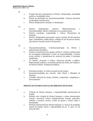 MINISTÉRIO PÚBLICO FEDERAL
RESOLUÇÃO CSMPF Nº 154
22.
a. O papel das pré-compreensões no Direito. Interpretação, moralidade
positiva e moralidade crítica.
b. Efeitos da declaração de inconstitucionalidade. Técnicas decisórias
na jurisdição constitucional.
c. Direito fundamental à moradia e à alimentação.
23.
a. Direitos fundamentais culturais. Multiculturalismo e
interculturalidade. Direito à diferença e ao reconhecimento.
b. Súmula vinculante. Legitimidade e críticas. Mecanismos de
distinção.
c. Direitos fundamentais processuais: acesso à justiça, devido processo
legal, contraditório, ampla defesa, vedação de uso de provas ilícitas,
juiz natural e duração razoável do processo.
24.
a. Neoconstitucionalismo. Constitucionalização do Direito e
judicialização da política.
b. Estatuto constitucional dos agentes políticos. Limites constitucionais
da investigação parlamentar. Crimes de responsabilidade. Controle
social, político e jurisdicional do exercício do poder. O princípio
republicano.
c. As funções essenciais à Justiça: Advocacia privada e pública.
Representação judicial e consultoria jurídica da União, dos Estados e
do Distrito Federal. A Defensoria Pública.
25.
a. Pluralismo jurídico. As fontes normativas não estatais.
b. Inconstitucionalidade por omissão. Ação Direta e Mandado de
Injunção.
c. Conselho Nacional de Justiça. História, composição, competência e
funcionamento.
PROTEÇÃO INTERNACIONAL DE DIREITOS HUMANOS
1.
a. Violação de direitos humanos e responsabilidade internacional do
Estado.
b. Relação entre violação de direitos humanos e crimes internacionais
conexos: apartheid, tortura, desaparecimento forçado, genocídio,
trabalho e comércio escravo, crimes de guerra e crimes contra a
humanidade.
c. Proteção internacional dos direitos humanos e a reserva de jurisdição
interna do Estado: limites e aplicabilidade do art. 2º, para. (7), da
Carta da ONU.
30
 