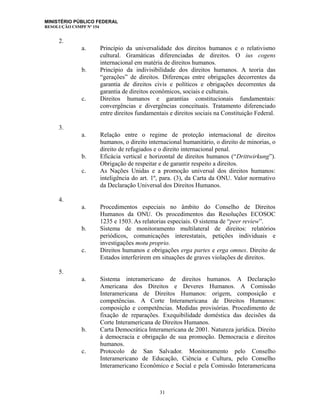 MINISTÉRIO PÚBLICO FEDERAL
RESOLUÇÃO CSMPF Nº 154
2.
a. Princípio da universalidade dos direitos humanos e o relativismo
cultural. Gramáticas diferenciadas de direitos. O ius cogens
internacional em matéria de direitos humanos.
b. Princípio da indivisibilidade dos direitos humanos. A teoria das
“gerações” de direitos. Diferenças entre obrigações decorrentes da
garantia de direitos civis e políticos e obrigações decorrentes da
garantia de direitos econômicos, sociais e culturais.
c. Direitos humanos e garantias constitucionais fundamentais:
convergências e divergências conceituais. Tratamento diferenciado
entre direitos fundamentais e direitos sociais na Constituição Federal.
3.
a. Relação entre o regime de proteção internacional de direitos
humanos, o direito internacional humanitário, o direito de minorias, o
direito de refugiados e o direito internacional penal.
b. Eficácia vertical e horizontal de direitos humanos (“Drittwirkung”).
Obrigação de respeitar e de garantir respeito a direitos.
c. As Nações Unidas e a promoção universal dos direitos humanos:
inteligência do art. 1º, para. (3), da Carta da ONU. Valor normativo
da Declaração Universal dos Direitos Humanos.
4.
a. Procedimentos especiais no âmbito do Conselho de Direitos
Humanos da ONU. Os procedimentos das Resoluções ECOSOC
1235 e 1503. As relatorias especiais. O sistema de “peer review”.
b. Sistema de monitoramento multilateral de direitos: relatórios
periódicos, comunicações interestatais, petições individuais e
investigações motu proprio.
c. Direitos humanos e obrigações erga partes e erga omnes. Direito de
Estados interferirem em situações de graves violações de direitos.
5.
a. Sistema interamericano de direitos humanos. A Declaração
Americana dos Direitos e Deveres Humanos. A Comissão
Interamericana de Direitos Humanos: origem, composição e
competências. A Corte Interamericana de Direitos Humanos:
composição e competências. Medidas provisórias. Procedimento de
fixação de reparações. Exequibilidade doméstica das decisões da
Corte Interamericana de Direitos Humanos.
b. Carta Democrática Interamericana de 2001. Natureza jurídica. Direito
à democracia e obrigação de sua promoção. Democracia e direitos
humanos.
c. Protocolo de San Salvador. Monitoramento pelo Conselho
Interamericano de Educação, Ciência e Cultura, pelo Conselho
Interamericano Econômico e Social e pela Comissão Interamericana
31
 