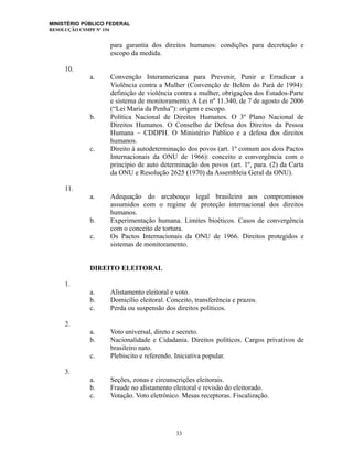 MINISTÉRIO PÚBLICO FEDERAL
RESOLUÇÃO CSMPF Nº 154
para garantia dos direitos humanos: condições para decretação e
escopo da medida.
10.
a. Convenção Interamericana para Prevenir, Punir e Erradicar a
Violência contra a Mulher (Convenção de Belém do Pará de 1994):
definição de violência contra a mulher, obrigações dos Estados-Parte
e sistema de monitoramento. A Lei nº 11.340, de 7 de agosto de 2006
(“Lei Maria da Penha”): origem e escopo.
b. Política Nacional de Direitos Humanos. O 3º Plano Nacional de
Direitos Humanos. O Conselho de Defesa dos Direitos da Pessoa
Humana – CDDPH. O Ministério Público e a defesa dos direitos
humanos.
c. Direito à autodeterminação dos povos (art. 1º comum aos dois Pactos
Internacionais da ONU de 1966): conceito e convergência com o
princípio de auto determinação dos povos (art. 1º, para. (2) da Carta
da ONU e Resolução 2625 (1970) da Assembleia Geral da ONU).
11.
a. Adequação do arcabouço legal brasileiro aos compromissos
assumidos com o regime de proteção internacional dos direitos
humanos.
b. Experimentação humana. Limites bioéticos. Casos de convergência
com o conceito de tortura.
c. Os Pactos Internacionais da ONU de 1966. Direitos protegidos e
sistemas de monitoramento.
DIREITO ELEITORAL
1.
a. Alistamento eleitoral e voto.
b. Domicílio eleitoral. Conceito, transferência e prazos.
c. Perda ou suspensão dos direitos políticos.
2.
a. Voto universal, direto e secreto.
b. Nacionalidade e Cidadania. Direitos políticos. Cargos privativos de
brasileiro nato.
c. Plebiscito e referendo. Iniciativa popular.
3.
a. Seções, zonas e circunscrições eleitorais.
b. Fraude no alistamento eleitoral e revisão do eleitorado.
c. Votação. Voto eletrônico. Mesas receptoras. Fiscalização.
33
 