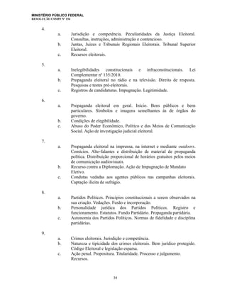 MINISTÉRIO PÚBLICO FEDERAL
RESOLUÇÃO CSMPF Nº 154
4.
a. Jurisdição e competência. Peculiaridades da Justiça Eleitoral.
Consultas, instruções, administração e contencioso.
b. Juntas, Juizes e Tribunais Regionais Eleitorais. Tribunal Superior
Eleitoral.
c. Recursos eleitorais.
5.
a. Inelegibilidades constitucionais e infraconstitucionais. Lei
Complementar nº 135/2010.
b. Propaganda eleitoral no rádio e na televisão. Direito de resposta.
Pesquisas e testes pré-eleitorais.
c. Registros de candidaturas. Impugnação. Legitimidade.
6.
a. Propaganda eleitoral em geral. Início. Bens públicos e bens
particulares. Símbolos e imagens semelhantes às de órgãos do
governo.
b. Condições de elegibilidade.
c. Abuso do Poder Econômico, Político e dos Meios de Comunicação
Social. Ação de investigação judicial eleitoral.
7.
a. Propaganda eleitoral na imprensa, na internet e mediante outdoors.
Comícios. Alto-falantes e distribuição de material de propaganda
política. Distribuição proporcional de horários gratuitos pelos meios
de comunicação audiovisuais.
b. Recurso contra a Diplomação. Ação de Impugnação de Mandato
Eletivo.
c. Condutas vedadas aos agentes públicos nas campanhas eleitorais.
Captação ilícita de sufrágio.
8.
a. Partidos Políticos. Princípios constitucionais a serem observados na
sua criação. Vedações. Fusão e incorporação.
b. Personalidade jurídica dos Partidos Políticos. Registro e
funcionamento. Estatutos. Fundo Partidário. Propaganda partidária.
c. Autonomia dos Partidos Políticos. Normas de fidelidade e disciplina
partidárias.
9.
a. Crimes eleitorais. Jurisdição e competência.
b. Natureza e tipicidade dos crimes eleitorais. Bem jurídico protegido.
Código Eleitoral e legislação esparsa.
c. Ação penal. Propositura. Titularidade. Processo e julgamento.
Recursos.
34
 
