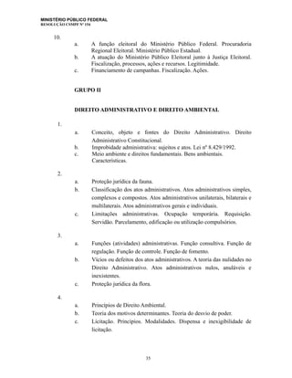 MINISTÉRIO PÚBLICO FEDERAL
RESOLUÇÃO CSMPF Nº 154
10.
a. A função eleitoral do Ministério Público Federal. Procuradoria
Regional Eleitoral. Ministério Público Estadual.
b. A atuação do Ministério Público Eleitoral junto à Justiça Eleitoral.
Fiscalização, processos, ações e recursos. Legitimidade.
c. Financiamento de campanhas. Fiscalização. Ações.
GRUPO II
DIREITO ADMINISTRATIVO E DIREITO AMBIENTAL
1.
a. Conceito, objeto e fontes do Direito Administrativo. Direito
Administrativo Constitucional.
b. Improbidade administrativa: sujeitos e atos. Lei nº 8.429/1992.
c. Meio ambiente e direitos fundamentais. Bens ambientais.
Características.
2.
a. Proteção jurídica da fauna.
b. Classificação dos atos administrativos. Atos administrativos simples,
complexos e compostos. Atos administrativos unilaterais, bilaterais e
multilaterais. Atos administrativos gerais e individuais.
c. Limitações administrativas. Ocupação temporária. Requisição.
Servidão. Parcelamento, edificação ou utilização compulsórios.
3.
a. Funções (atividades) administrativas. Função consultiva. Função de
regulação. Função de controle. Função de fomento.
b. Vícios ou defeitos dos atos administrativos. A teoria das nulidades no
Direito Administrativo. Atos administrativos nulos, anuláveis e
inexistentes.
c. Proteção jurídica da flora.
4.
a. Princípios de Direito Ambiental.
b. Teoria dos motivos determinantes. Teoria do desvio de poder.
c. Licitação. Princípios. Modalidades. Dispensa e inexigibilidade de
licitação.
35
 