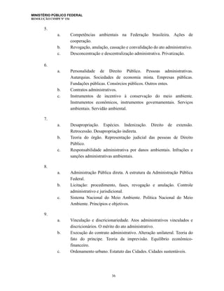 MINISTÉRIO PÚBLICO FEDERAL
RESOLUÇÃO CSMPF Nº 154
5.
a. Competências ambientais na Federação brasileira. Ações de
cooperação.
b. Revogação, anulação, cassação e convalidação do ato administrativo.
c. Desconcentração e descentralização administrativa. Privatização.
6.
a. Personalidade de Direito Público. Pessoas administrativas.
Autarquias. Sociedades de economia mista. Empresas públicas.
Fundações públicas. Consórcios públicos. Outros entes.
b. Contratos administrativos.
c. Instrumentos de incentivo à conservação do meio ambiente.
Instrumentos econômicos, instrumentos governamentais. Serviços
ambientais. Servidão ambiental.
7.
a. Desapropriação. Espécies. Indenização. Direito de extensão.
Retrocessão. Desapropriação indireta.
b. Teoria do órgão. Representação judicial das pessoas de Direito
Público.
c. Responsabilidade administrativa por danos ambientais. Infrações e
sanções administrativas ambientais.
8.
a. Administração Pública direta. A estrutura da Administração Pública
Federal.
b. Licitação: procedimento, fases, revogação e anulação. Controle
administrativo e jurisdicional.
c. Sistema Nacional do Meio Ambiente. Política Nacional do Meio
Ambiente. Princípios e objetivos.
9.
a. Vinculação e discricionariedade. Atos administrativos vinculados e
discricionários. O mérito do ato administrativo.
b. Execução do contrato administrativo. Alteração unilateral. Teoria do
fato do príncipe. Teoria da imprevisão. Equilíbrio econômico-
financeiro.
c. Ordenamento urbano. Estatuto das Cidades. Cidades sustentáveis.
36
 