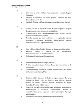 MINISTÉRIO PÚBLICO FEDERAL
RESOLUÇÃO CSMPF Nº 154
19.
a. Concessão de serviço público. Natureza jurídica e conceito. Regime
financeiro.
b. Extinção da concessão de serviço público. Reversão dos bens.
Permissão e autorização.
c. Gestão de florestas públicas. Uso e exploração. Concessão florestal.
20.
a. Direitos, deveres e responsabilidades do servidor público. Regime
disciplinar e processo administrativo disciplinar.
b. A Administração Pública sob os aspectos orgânico, formal e material.
Administração Pública e governo.
c. Proteção jurídica do meio ambiente e a exploração mineral.
Mineração e impactos ambientais. Licenciamento. Deveres
ambientais relativos à exploração mineral.
21.
a. Bens públicos. Classificação. Natureza jurídica do domínio público.
b. Validade, vigência e eficácia do ato administrativo.
Autoexecutoriedade do ato administrativo.
c. Poder de polícia ambiental. Competências.
22.
a. Provimento e vacância dos cargos públicos.
b. A ética na Administração Pública. Dever de transparência e de
informação.
c. Desenvolvimento sustentável. Normas internacionais em matéria
ambiental. Aquecimento global.
23.
a. Domínio público terrestre. Evolução do regime jurídico das terras
públicas no Brasil. Faixa de fronteira. Vias públicas. Domínio
público do subsolo. Recursos minerais. Potenciais de energia
hidráulica. Domínio público aéreo.
b. Processo e procedimento administrativo. A instância administrativa.
Representação e reclamação administrativas. Pedido de
reconsideração e recurso hierárquico próprio e impróprio. Prescrição
administrativa.
c. Instrumentos processuais para a tutela do meio ambiente.
39
 