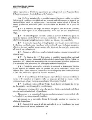 MINISTÉRIO PÚBLICO FEDERAL
RESOLUÇÃO CSMPF Nº 154
médico especialista na deficiência, requerimento que será apreciado pelo Procurador-Geral
da República, ouvida a Comissão Especial de Avaliação.
Art. 12 - Serão adotadas todas as providências que se façam necessárias a permitir o
fácil acesso de candidatos com deficiência aos locais de realização das provas, sendo de sua
responsabilidade trazer os equipamentos e instrumentos imprescindíveis à feitura das
provas, previamente autorizados pelo Procurador-Geral da República ou a quem ele
delegar.
§ 1º - A ampliação do tempo de duração das provas será de até 60 (sessenta)
minutos na prova objetiva e nas provas subjetivas, fixada caso por caso na forma deste
artigo.
§ 2º – O candidato poderá solicitar à Comissão Especial de Avaliação que a sua
prova seja impressa com fonte “arial” ampliada para tamanho 18, mediante apresentação de
relatório mediante apresentação de relatório médico que indique a sua necessidade.
§ 3º – A Comissão Especial de Avaliação poderá autorizar, em casos excepcionais,
devidamente justificados, que o candidato utilize notebook para a realização das provas
subjetivas, devendo o pedido ser apresentado até o último dia das inscrições no concurso,
sob pena de não conhecimento.
§ 4º – Nas provas subjetivas o notebook só terá instalado o sistema operacional e o
editor de texto.
§ 5º – Na hipótese do § 3º deste artigo, o candidato poderá utilizar notebook
próprio, o qual deverá ser apresentado à Subcomissão Estadual ou do Distrito Federal em
no máximo até 5 (cinco) dias antes da data das provas subjetivas, devendo o equipamento
ficar acautelado até o primeiro dia útil subsequente ao término das provas.
§ 6º – Quando for autorizada a utilização de notebook, a Subcomissão Estadual
deverá imprimir as respostas dadas às questões das provas subjetivas e verter estas
respostas para a forma manuscrita, acautelando as folhas impressas para futura conferência,
se for o caso, observando o § 4º do art. 13 desta Resolução.
Art. 13 - O candidato com deficiência que o impossibilite de manusear o caderno de
provas e de preencher a respectiva folha de respostas prestará as provas escritas
isoladamente, em sala previamente designada pela Subcomissão Estadual.
§ 1º - O candidato será assistido por 3 (três) fiscais durante a realização das provas,
que lhe prestarão o auxílio necessário, consistente em:
a) manuseio e, se necessário, leitura das questões objetivas, assinalando na folha de
respostas a alternativa indicada pelo candidato;
b) manuseio e, se necessário, leitura das questões subjetivas, transcrevendo à mão,
em letra legível, a resposta dada pelo candidato;
c) manuseio e, se necessário, leitura da legislação admitida no concurso, por
solicitação do candidato.
§ 2º - Somente terá acesso à sala de realização de prova o candidato, não sendo
admitido o ingresso de parente, ajudante ou guia.
4
 
