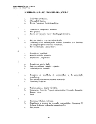 MINISTÉRIO PÚBLICO FEDERAL
RESOLUÇÃO CSMPF Nº 154
DIREITO TRIBUTÁRIO E DIREITO FINANCEIRO
1.
a. Competência tributária.
b. Obrigação tributária.
c. Direito Financeiro: Conceito e objeto.
2.
a. Conflitos de competência tributária.
b. Fato gerador.
c. Sujeito ativo e sujeito passivo da obrigação tributária.
3.
a. Receitas públicas: conceito e classificação.
b. Contribuições de intervenção no domínio econômico e de interesse
das categorias profissionais ou econômicas.
c. Processo tributário administrativo.
4.
a. Princípio da legalidade.
b. Responsabilidade tributária.
c. Empréstimo Compulsório.
5.
a. Princípio da anterioridade.
b. Despesas públicas: conceito e espécies.
c. Contribuição de Melhoria.
6.
a. Princípios da igualdade, da uniformidade e da capacidade
contributiva.
b. Interpretação das normas gerais de orçamento.
c. Contribuições sociais.
7.
a. Normas gerais de Direito Tributário.
b. Orçamento. Conceito. Proposta orçamentária. Exercício financeiro.
Restos a pagar.
c. Taxa.
8.
a. Imunidade tributária recíproca.
b. Fiscalização e controle da execução orçamentária e financeira. O
Tribunal de Contas no Brasil e suas atribuições.
c. Lançamento.
40
 