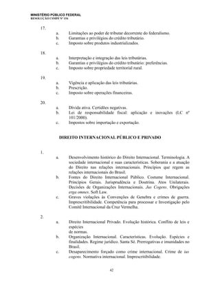 MINISTÉRIO PÚBLICO FEDERAL
RESOLUÇÃO CSMPF Nº 154
17.
a. Limitações ao poder de tributar decorrente do federalismo.
b. Garantias e privilégios do crédito tributário.
c. Imposto sobre produtos industrializados.
18.
a. Interpretação e integração das leis tributárias.
b. Garantias e privilégios do crédito tributário: preferências.
c. Imposto sobre propriedade territorial rural.
19.
a. Vigência e aplicação das leis tributárias.
b. Prescrição.
c. Imposto sobre operações financeiras.
20.
a. Dívida ativa. Certidões negativas.
b. Lei de responsabilidade fiscal: aplicação e inovações (LC nº
101/2000).
c. Impostos sobre importação e exportação.
DIREITO INTERNACIONAL PÚBLICO E PRIVADO
1.
a. Desenvolvimento histórico do Direito Internacional. Terminologia. A
sociedade internacional e suas características. Soberania e a atuação
do Direito nas relações internacionais. Princípios que regem as
relações internacionais do Brasil.
b. Fontes do Direito Internacional Público. Costume Internacional.
Princípios Gerais. Jurisprudência e Doutrina. Atos Unilaterais.
Decisões de Organizações Internacionais. Jus Cogens. Obrigações
erga omnes. Soft Law.
c. Graves violações às Convenções de Genebra e crimes de guerra.
Imprescritibilidade. Competência para processar e Investigação pelo
Comitê Internacional da Cruz Vermelha.
2.
a. Direito Internacional Privado. Evolução histórica. Conflito de leis e
espécies
de normas.
b. Organização Internacional. Características. Evolução. Espécies e
finalidades. Regime jurídico. Santa Sé. Prerrogativas e imunidades no
Brasil.
c. Desaparecimento forçado como crime internacional. Crime de ius
cogens. Normativa internacional. Imprescritibilidade.
42
 
