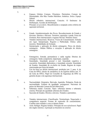MINISTÉRIO PÚBLICO FEDERAL
RESOLUÇÃO CSMPF Nº 154
3.
a. Espaços Globais Comuns. Princípios. Patrimônio Comum da
Humanidade. Alto Mar. Fundos Marinhos. Antártica. Ártico. Espaço
Sideral.
b. Direito tributário internacional. Conceito. O fenômeno da
bitributação. Acordos de bitributação.
c. Princípio uti possidetis. Descobrimento e ocupação como critérios de
aquisição territorial.
4.
a. Estado. Autodeterminação dos Povos. Reconhecimento de Estado e
Governo. Direitos e Deveres. Território: aquisição e perda. Faixa de
Fronteira. Rios internacionais e regimes fluviais. Domínio Aéreo.
b. Tratados internacionais. Reservas. Vícios do Consentimento. Entrada
em vigor. Interpretação. Registro e Publicidade. Efeitos sobre
terceiros. Modalidades de Extinção.
c. Interpretação e aplicação do direito estrangeiro. Prova do direito
estrangeiro. Ordem Pública e exceções à aplicação do direito
estrangeiro.
5.
a. Estrangeiros. Entrada, permanência e saída regular. Direitos do
estrangeiro. Saída compulsória: deportação, expulsão.
b. Imunidades. Imunidade pessoal e real. Imunidade cognitiva e
executória. Imunidade diplomática e imunidade consular. Imunidade
de Estados. Imunidade de ex-chefes de Estado. Regime de tropas
estacionadas por força de tratado.
c. Uso da força no direito internacional: proibição (art. 2, para. 4, da
Carta da ONU), direito de autodefesa ou de legítima defesa (art. 51
da Carta da ONU). Papel do Conselho de Segurança da ONU na
garantia da paz e da segurança internacional.
6.
a. Nacionalidade. Originária. Derivada. Apatridia. Polipatria. Perda da
nacionalidade. Estatuto da igualdade: portugueses. Nacionais de
países do Mercado Comum do Sul (Mercosul).
b. Soberania estatal. Conceito. Tipos: soberania interna e soberania
externa. Princípio da igualdade soberana dos Estados.
c. Sucessão de Estados. Direitos e deveres. Tratados e patrimônio.
7.
a. Tratados internacionais. Classificação. Terminologia. Negociação e
competência negocial. Formas de expressão do consentimento.
Conflito entre tratados e com as demais fontes
b. Asilo. Refúgio. Regime Jurídico. Princípio do non-refoulement. Papel
dos órgãos internos. A proteção ao brasileiro no exterior.
43
 