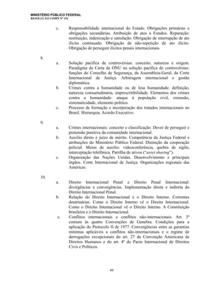 MINISTÉRIO PÚBLICO FEDERAL
RESOLUÇÃO CSMPF Nº 154
c. Responsabilidade internacional do Estado. Obrigações primárias e
obrigações secundárias. Atribuição de atos a Estados. Reparação:
restituição, indenização e satisfação. Obrigação de interrupção de ato
ilícito continuado. Obrigação de não-repetição de ato ilícito.
Obrigação de perseguir ilícitos penais internacionais.
8.
a. Solução pacífica de controvérsias: conceito, natureza e origem.
Paradigma da Carta da ONU na solução pacífica de controvérsias:
funções do Conselho de Segurança, da Assembleia-Geral, da Corte
Internacional de Justiça. Arbitragem internacional e gestão
diplomática.
b. Crimes contra a humanidade ou de lesa humanidade: definição,
natureza consuetudinária, imprescritibilidade. Elementos dos crimes
contra a humanidade: ataque à população civil, extensão,
sistematicidade, elemento político.
c. Processo de formação e incorporação dos tratados internacionais no
Brasil. Hierarquia. Acordo Executivo.
9.
a. Crimes internacionais: conceito e classificação. Dever de perseguir e
pretensão punitiva da comunidade internacional.
b. Auxílio direto e juízo de mérito. Competência da Justiça Federal e
atribuições do Ministério Público Federal. Distinção da cooperação
policial. Meios de auxílio: videoconferência, quebra de sigilo,
interceptação telefônica. Partilha de ativos (“asset sharing”).
c. Organização das Nações Unidas. Desenvolvimento e principais
órgãos. Corte Internacional de Justiça. Organizações regionais das
Américas.
10.
a. Direito Internacional Penal e Direito Penal Internacional:
divergências e convergências. Implementação direta e indireta do
Direito Internacional Penal.
b. Relação do Direito Internacional e o Direito Interno. Correntes
doutrinárias. Como o Direito Interno vê o Direito Internacional.
Como o Direito Internacional vê o Direito Interno. A Constituição
brasileira e o Direito Internacional.
c. Conflitos internacionais e conflitos não-internacionais. Art. 3º
comum às quatro Convenções de Genebra. Condições para a
aplicação do Protocolo II de 1977. Convergências entre as garantias
mínimas aplicáveis a conflitos não-internacionais e o regime de
derrogações excepcionais do art. 27 da Convenção Americana de
Direitos Humanos e do art. 4º do Pacto Internacional de Direitos
Civis e Políticos.
44
 