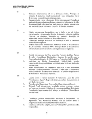 MINISTÉRIO PÚBLICO FEDERAL
RESOLUÇÃO CSMPF Nº 154
11.
a. Tribunais internacionais ad hoc e tribunais mistos. Princípio da
primazia da jurisdição penal internacional e suas mitigações. Dever
de cooperar com os tribunais internacionais.
b. Desapropriação e seus reflexos no direito internacional. Proteção de
nacionais desapropriados por Estado estrangeiro. Indenização devida.
c. Responsabilidade não-penal de indivíduos no direito internacional
por sua participação em graves violações de direitos humanos.
12.
a. Direito internacional humanitário. Ius in bello e ius ad bellum:
convergências e divergências. Direito de Genebra e Direito da Haia.
Princípio da distinção. Princípio da proteção. Princípio da
necessidade militar. Princípio da proporcionalidade.
b. Extradição. Entrega. Execução de Sentenças Cíveis e Criminais
Transferência de presos.
c. Tortura como crime internacional. Definição do art. 1º da Convenção
da ONU contra a Tortura de 1984 e definição do art. 2º da Convenção
Interamericana contra a Tortura: convergências e divergências.
13.
a. Comitê Internacional da Cruz Vermelha. Natureza jurídica. Acordo
de sede e imunidades. Finalidades e funções de acordo com as
Convenções de Genebra de 1949 e com os Protocolos I e II de 1977.
b. Indivíduo no Direito Internacional. Subjetividade jurídica
controvertida. Responsabilidade individual penal derivada do Direito
Internacional.
c. Redes internacionais de cooperação judiciária e entre ministérios
públicos. Cooperação formal e informal. A Iber-Rede. A Associação
Ibero-Americana de Ministérios Públicos. A Reunião Especializada
de Ministérios Públicos do Mercosul.
14.
a. Guerra contra o terror. Conceito de terrorismo. Atos de terror.
“Combatentes ilegais”. Repressão internacional ao financiamento de
atividades terroristas.
b. Assistência jurídica mútua. Convenções bilaterais e multilaterais
c. Tribunal Penal Internacional: jurisdição ratione personae, ratione
loci e ratione temporis. Princípio da complementaridade. Poderes do
Conselho de Segurança da ONU sobre a jurisdição do Tribunal Penal
Internacional.
15.
a. Cooperação jurídica internacional. Evolução e fundamentos. Via
diplomática. Via Autoridade Central. Via do contato direto e
cooperação internacional entre Ministérios Públicos.
b. Direito de autotutela: sanções, sanções “inteligentes”, contra-medidas
e represálias.
45
 