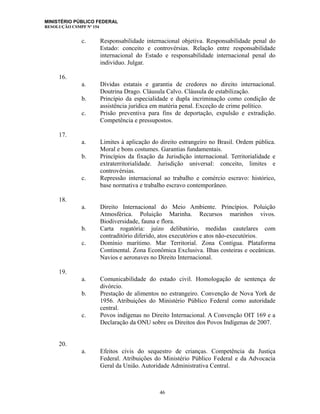 MINISTÉRIO PÚBLICO FEDERAL
RESOLUÇÃO CSMPF Nº 154
c. Responsabilidade internacional objetiva. Responsabilidade penal do
Estado: conceito e controvérsias. Relação entre responsabilidade
internacional do Estado e responsabilidade internacional penal do
indivíduo. Julgar.
16.
a. Dívidas estatais e garantia de credores no direito internacional.
Doutrina Drago. Cláusula Calvo. Cláusula de estabilização.
b. Princípio da especialidade e dupla incriminação como condição de
assistência jurídica em matéria penal. Exceção de crime político.
c. Prisão preventiva para fins de deportação, expulsão e extradição.
Competência e pressupostos.
17.
a. Limites à aplicação do direito estrangeiro no Brasil. Ordem pública.
Moral e bons costumes. Garantias fundamentais.
b. Princípios da fixação da Jurisdição internacional. Territorialidade e
extraterritorialidade. Jurisdição universal: conceito, limites e
controvérsias.
c. Repressão internacional ao trabalho e comércio escravo: histórico,
base normativa e trabalho escravo contemporâneo.
18.
a. Direito Internacional do Meio Ambiente. Princípios. Poluição
Atmosférica. Poluição Marinha. Recursos marinhos vivos.
Biodiversidade, fauna e flora.
b. Carta rogatória: juízo delibatório, medidas cautelares com
contraditório diferido, atos executórios e atos não-executórios.
c. Domínio marítimo. Mar Territorial. Zona Contígua. Plataforma
Continental. Zona Econômica Exclusiva. Ilhas costeiras e oceânicas.
Navios e aeronaves no Direito Internacional.
19.
a. Comunicabilidade do estado civil. Homologação de sentença de
divórcio.
b. Prestação de alimentos no estrangeiro. Convenção de Nova York de
1956. Atribuições do Ministério Público Federal como autoridade
central.
c. Povos indígenas no Direito Internacional. A Convenção OIT 169 e a
Declaração da ONU sobre os Direitos dos Povos Indígenas de 2007.
20.
a. Efeitos civis do sequestro de crianças. Competência da Justiça
Federal. Atribuições do Ministério Público Federal e da Advocacia
Geral da União. Autoridade Administrativa Central.
46
 