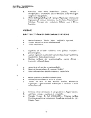 MINISTÉRIO PÚBLICO FEDERAL
RESOLUÇÃO CSMPF Nº 154
b. Genocídio como crime internacional: conceito, natureza e
incorporação no ordenamento jurídico brasileiro. Competência para
seu processo e julgamento.
c. Direito da Integração Regional. Tipologia. Organização Internacional
Supranacional. Mercado Comum do Sul. Evolução. Características.
Estrutura. Principais atos institutivos. Relação com o Direito
brasileiro.
GRUPO III
DIREITO ECONÔMICO E DIREITO DO CONSUMIDOR
1.
a. Direito econômico. Conceito. Objeto. Competência legislativa.
b. Sistema Nacional de Defesa do Consumidor.
c. A livre concorrência.
2.
a. Regulação da atividade econômica: teoria jurídica (evolução) e
princípios gerais.
b. Agência reguladora independente: características. Poder regulatório e
fiscalizatório. Defesa do consumidor.
c. Regimes jurídicos das telecomunicações, energia elétrica e
transportes públicos federais.
3.
a. Apropriação privada dos meios de produção.
b. Banco de dados e cadastro de consumo. SINDEC.
c. Intervenção estatal no domínio econômico: competência.
4.
a. Ordem econômica: princípios constitucionais.
b. Princípios e direitos básicos da Lei nº 8.078/90.
c. Jazidas, em lavra ou não. Recursos minerais. Propriedade.
Exploração e aproveitamento. Autorização e concessão. Limites.
Interesse nacional.
5.
a. Empresas estatais: prestadoras de serviços públicos. Regime jurídico.
b. A proteção à saúde e à segurança do consumidor.
c. Mercado Comum do Sul (MERCOSUL). Natureza jurídica.
Propósito, princípios e instrumentos. Solução de controvérsias entre
Estados-Partes.
47
 