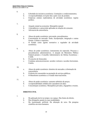 MINISTÉRIO PÚBLICO FEDERAL
RESOLUÇÃO CSMPF Nº 154
6.
a. Liberdade de iniciativa econômica. Limitações e condicionamentos.
b. A responsabilidade civil pelo fato e pelo vício do produto.
c. Empresas estatais exploradoras de atividade econômica: regime
jurídico.
7.
a. Atuação estatal na economia. Monopólio natural.
b. A decadência e a prescrição aplicadas às relações de consumo.
c. Advocacia da concorrência.
8.
a. Abuso do poder econômico: prevenção, procedimentos.
b. Concentração de mercado: fusão, incorporação, integração e outras
formas. Limites e requisitos.
c. O Estado como agente normativo e regulador de atividade
econômica.
9.
a. Abuso do poder econômico: instrumentos de repressão. Processo e
procedimentos administrativos. A atuação do Ministério Público
Federal perante o Conselho Administrativo de Defesa Econômica -
CADE.
b. O conceito de fornecedor.
c. Condutas anticoncorrenciais: acordos verticais e acordos horizontais.
Cartéis.
10.
a. Abuso do poder econômico: domínio de mercados e eliminação da
concorrência.
b. O direito do consumidor na prestação de serviços públicos.
c. O liberalismo econômico e o Estado intervencionista.
11.
a. Abuso do poder econômico: aumento arbitrário de preços.
b. A responsabilidade solidária dos causadores do dano.
c. Concentração econômica. Monopólios privados, oligopólios e trustes.
DIREITO CIVIL
1.
a. Da aplicação da lei no tempo e no espaço. Das fontes do direito.
b. Das obrigações quanto às suas modalidades.
c. Da inseminação artificial. Da alteração de sexo. Da pesquisa
científica em seres humanos.
48
 
