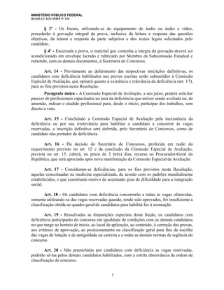 MINISTÉRIO PÚBLICO FEDERAL
RESOLUÇÃO CSMPF Nº 154
§ 3º - Os fiscais, utilizando-se de equipamento de áudio ou áudio e vídeo,
procederão à gravação integral da prova, inclusive da leitura e resposta das questões
objetivas, da leitura e resposta da parte subjetiva e dos textos legais solicitados pelo
candidato.
§ 4º - Encerrada a prova, o material que contenha a íntegra da gravação deverá ser
acondicionado em envelope lacrado e rubricado por Membro da Subcomissão Estadual e
remetido, com os demais documentos, à Secretaria de Concursos.
Art. 14 - Previamente ao deferimento das respectivas inscrições definitivas, os
candidatos com deficiência habilitados nas provas escritas serão submetidos à Comissão
Especial de Avaliação, que opinará quanto à existência e relevância da deficiência (art. 17),
para os fins previstos nesta Resolução.
Parágrafo único - A Comissão Especial de Avaliação, a seu juízo, poderá solicitar
parecer de profissionais capacitados na área da deficiência que estiver sendo avaliada ou, de
antemão, indicar o aludido profissional para, desde o início, participar dos trabalhos, sem
direito a voto.
Art. 15 - Concluindo a Comissão Especial de Avaliação pela inexistência da
deficiência ou por sua irrelevância para habilitar o candidato a concorrer às vagas
reservadas, a inscrição definitiva será deferida, pelo Secretário de Concursos, como de
candidato não portador de deficiência.
Art. 16 - Da decisão do Secretário de Concursos, proferida em razão do
requerimento previsto no art. 12 e da conclusão da Comissão Especial de Avaliação,
prevista no art. 15, caberá, no prazo de 3 (três) dias, recurso ao Procurador-Geral da
República, que será apreciado após nova manifestação da Comissão Especial de Avaliação.
Art. 17 - Consideram-se deficiências, para os fins previstos nesta Resolução,
aquelas conceituadas na medicina especializada, de acordo com os padrões mundialmente
estabelecidos, e que constituam motivo de acentuado grau de dificuldade para a integração
social.
Art. 18 - Os candidatos com deficiência concorrerão a todas as vagas oferecidas,
somente utilizando-se das vagas reservadas quando, tendo sido aprovados, for insuficiente a
classificação obtida no quadro geral de candidatos para habilitá-los à nomeação.
Art. 19 - Ressalvadas as disposições especiais desta Seção, os candidatos com
deficiência participarão do concurso em igualdade de condições com os demais candidatos
no que tange ao horário de início, ao local de aplicação, ao conteúdo, à correção das provas,
aos critérios de aprovação, ao posicionamento na classificação geral para fins de escolha
das vagas de lotação e de antiguidade na carreira e a todas as demais normas de regência do
concurso.
Art. 20 - Não preenchidas por candidatos com deficiência as vagas reservadas,
poderão sê-las pelos demais candidatos habilitados, com a estrita observância da ordem de
classificação do concurso.
5
 