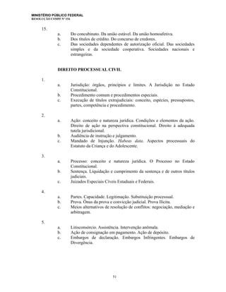 MINISTÉRIO PÚBLICO FEDERAL
RESOLUÇÃO CSMPF Nº 154
15.
a. Do concubinato. Da união estável. Da união homoafetiva.
b. Dos títulos de crédito. Do concurso de credores.
c. Das sociedades dependentes de autorização oficial. Das sociedades
simples e da sociedade cooperativa. Sociedades nacionais e
estrangeiras.
DIREITO PROCESSUAL CIVIL
1.
a. Jurisdição: órgãos, princípios e limites. A Jurisdição no Estado
Constitucional.
b. Procedimento comum e procedimentos especiais.
c. Execução de títulos extrajudiciais: conceito, espécies, pressupostos,
partes, competência e procedimento.
2.
a. Ação: conceito e natureza jurídica. Condições e elementos da ação.
Direito de ação na perspectiva constitucional. Direito à adequada
tutela jurisdicional.
b. Audiência de instrução e julgamento.
c. Mandado de Injunção. Habeas data. Aspectos processuais do
Estatuto da Criança e do Adolescente.
3.
a. Processo: conceito e natureza jurídica. O Processo no Estado
Constitucional.
b. Sentença. Liquidação e cumprimento da sentença e de outros títulos
judiciais.
c. Juizados Especiais Cíveis Estaduais e Federais.
4.
a. Partes. Capacidade. Legitimação. Substituição processual.
b. Prova. Ônus da prova e convicção judicial. Prova Ilícita.
c. Meios alternativos de resolução de conflitos: negociação, mediação e
arbitragem.
5.
a. Litisconsórcio. Assistência. Intervenção anômala.
b. Ação de consignação em pagamento. Ação de depósito.
c. Embargos de declaração. Embargos Infringentes. Embargos de
Divergência.
51
 
