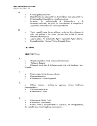 MINISTÉRIO PÚBLICO FEDERAL
RESOLUÇÃO CSMPF Nº 154
19.
a. Coisa julgada e preclusão.
b. Procedimento das ações coletivas. Competência para ações coletivas.
Coisa julgada e litispendência em ações coletivas.
c. Incidentes de uniformização de jurisprudência e de
inconstitucionalidade. Incidente de deslocamento de competência.
Julgamento monocrático dos recursos pelo relator.
20.
a. Tutela específica dos direitos difusos e coletivos. Procedimento da
ação civil pública e das ações coletivas para defesa de direitos
individuais homogêneos.
b. Agravo retido e por instrumento. Agravo regimental. Agravo Interno.
c. Execução contra a Fazenda Pública. Execução fiscal.
GRUPO IV
DIREITO PENAL
1.
a. Dogmática jurídico-penal: teorias contemporâneas.
b. Aplicação da pena.
c. Crimes de homicídio, de lesões corporais e de periclitação da vida e
da saúde.
2
a. Criminologia: teorias contemporâneas.
b. Concurso de crimes.
c. Crimes contra a liberdade pessoal.
3.
a. Política criminal e política de segurança pública: tendências
contemporâneas.
b. Efeitos da condenação.
c. Crimes contra a honra.
4.
a. Princípios do Direito Penal.
b. Contrabando e descaminho
c. Crimes contra a inviolabilidade do domicílio, de correspondência,
dos segredos e de interceptação de comunicações.
54
 
