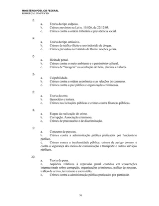 MINISTÉRIO PÚBLICO FEDERAL
RESOLUÇÃO CSMPF Nº 154
13.
a. Teoria do tipo culposo.
b. Crimes previstos na Lei n. 10.826, de 22/12/03.
c. Crimes contra a ordem tributária e previdência social.
14.
a. Teoria do tipo omissivo.
b. Crimes de tráfico ilícito e uso indevido de drogas.
c. Crimes previstos no Estatuto de Roma: noções gerais.
15.
a. Ilicitude penal.
b. Crimes contra o meio ambiente e o patrimônio cultural.
c. Crimes de “lavagem” ou ocultação de bens, direitos e valores.
16.
a. Culpabilidade.
b. Crimes contra a ordem econômica e as relações de consumo.
c. Crimes contra a paz pública e organizações criminosas.
17.
a. Teoria do erro.
b. Genocídio e tortura.
c. Crimes nas licitações públicas e crimes contra finanças públicas.
18.
a. Etapas da realização do crime.
b. Corrupção. Associação criminosa.
c. Crimes de preconceito e de discriminação.
19.
a. Concurso de pessoas.
b. Crimes contra a administração pública praticados por funcionário
público.
c. Crimes contra a incolumidade pública: crimes de perigo comum e
contra a segurança dos meios de comunicação e transporte e outros serviços
públicos.
20.
a. Teoria da pena.
b. Aspectos relativos à repressão penal contidas em convenções
internacionais sobre corrupção, organizações criminosas, tráfico de pessoas,
tráfico de armas, terrorismo e escravidão.
c. Crimes contra a administração pública praticados por particular.
56
 