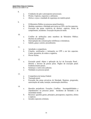 MINISTÉRIO PÚBLICO FEDERAL
RESOLUÇÃO CSMPF Nº 154
8.
a. Condições da ação e pressupostos processuais.
b. Prisões. Espécies, requisitos e cabimento.
c. Habeas corpus e mandado de segurança em matéria penal.
9.
a. O Ministério Público no processo penal brasileiro.
b. Medidas cautelares e liberdade provisória no CPP e em leis especiais.
c. Execução das penas restritivas de direitos: espécies, forma de
cumprimento, incidentes. Execução da pena de multa.
10.
a. Conflito de atribuições entre membros de Ministério Público.
Declínio de atribuição.
b. Interceptação das comunicações telefônicas e telemáticas.
c. Indulto, graça e anistia: procedimento.
11.
a. Jurisdição e competência.
b. Citações, notificações e intimações no CPP e em leis especiais.
Cartas: precatória, de ordem e rogatória.
c. Provas ilícitas.
12.
a. Execução penal: objeto e aplicação da Lei de Execução Penal .
Direitos e deveres da pessoa presa. Órgãos da execução penal.
Estabelecimento penais.
b. Sentenças e outros atos judiciais.
c. Nulidades no processo penal.
13.
a. Competência da Justiça Federal.
b. Transação penal.
c. Execução das penas privativas de liberdade. Regimes, progressão,
autorizações de saída, remição, monitoração eletrônica.
14.
a. Questões prejudiciais. Exceções. Conflitos. Incompatibilidades e
impedimentos no processo penal. Incidentes de falsidade e de
insanidade mental.
b. Recursos: questões gerais, princípios, pressupostos, requisitos, efeitos
e espécies.
c. Juizados especiais criminais.
58
 