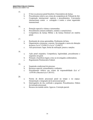 MINISTÉRIO PÚBLICO FEDERAL
RESOLUÇÃO CSMPF Nº 154
15.
a. O Juiz no processo penal brasileiro. Funcionários da Justiça.
b. Procedimento relativo aos crimes de competência do Tribunal do Júri.
c. Cooperação internacional: espécies e procedimentos. Convenções
internacionais contra a corrupção e contra o crime organizado
transnacional.
16.
a. Proteção especial a vítimas e testemunhas.
b. Procedimento comum (ordinário, sumário e sumaríssimo).
c. Competência da Justiça Militar e da Justiça Eleitoral em matéria
penal.
17.
a. Restituição de coisas apreendidas. Perdimento de bens.
b. Organizações criminosas: conceito. Investigação e meios de obtenção
de prova. Lei nº 12.850/13 e Lei n° 12.694/12.
c. Atos processuais: lugar, forma de realização, prazos e sanções.
18.
a. Ação penal originária. Competência, legitimidade, procedimento e
requisitos em geral.
b. Proteção e benefícios legais a réus ou investigados colaboradores.
c. Regulamento Penitenciário Federal.
19.
a. Suspensão condicional do processo.
b. Recursos especial, extraordinário e ordinário.
c. Procedimento relativo aos crimes de responsabilidade (Lei n.º
1.079/50 e Decreto-Lei nº 201/67).
20.
a. Norma de direito processual penal no tempo e no espaço.
Interpretação e integração da lei processual penal.
b. Interrogatório do réu, confissão e perguntas. Procedimentos. Ordem
da instrução processual.
c. Recurso em sentido estrito. Agravos. Correição parcial.
59
 