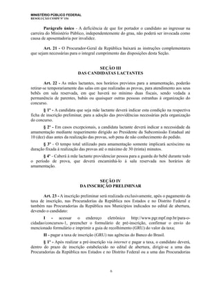 MINISTÉRIO PÚBLICO FEDERAL
RESOLUÇÃO CSMPF Nº 154
Parágrafo único - A deficiência de que for portador o candidato ao ingressar na
carreira do Ministério Público, independentemente do grau, não poderá ser invocada como
causa de aposentadoria por invalidez.
Art. 21 - O Procurador-Geral da República baixará as instruções complementares
que sejam necessárias para o integral cumprimento das disposições desta Seção.
SEÇÃO III
DAS CANDIDATAS LACTANTES
Art. 22 - As mães lactantes, nos horários previstos para a amamentação, poderão
retirar-se temporariamente das salas em que realizadas as provas, para atendimento aos seus
bebês em sala reservada, em que haverá no mínimo duas fiscais, sendo vedada a
permanência de parentes, babás ou quaisquer outras pessoas estranhas à organização do
concurso.
§ 1º - A candidata que seja mãe lactante deverá indicar esta condição na respectiva
ficha de inscrição preliminar, para a adoção das providências necessárias pela organização
do concurso.
§ 2º - Em casos excepcionais, a candidata lactante deverá indicar a necessidade da
amamentação mediante requerimento dirigido ao Presidente da Subcomissão Estadual até
10 (dez) dias antes da realização das provas, sob pena de não conhecimento do pedido.
§ 3º - O tempo total utilizado para amamentação somente implicará acréscimo na
duração fixada à realização das provas até o máximo de 30 (trinta) minutos.
§ 4º - Caberá à mãe lactante providenciar pessoa para a guarda do bebê durante todo
o período de prova, que deverá encaminhá-lo à sala reservada nos horários de
amamentação.
SEÇÃO IV
DA INSCRIÇÃO PRELIMINAR
Art. 23 - A inscrição preliminar será realizada exclusivamente, após o pagamento da
taxa de inscrição, nas Procuradorias da República nos Estados e no Distrito Federal e
também nas Procuradorias da República nos Municípios indicados no edital de abertura,
devendo o candidato:
I - acessar o endereço eletrônico http://www.pgr.mpf.mp.br/para-o-
cidadao/concursos-1, preencher o formulário de pré-inscrição, confirmar o envio do
mencionado formulário e imprimir a guia de recolhimento (GRU) do valor da taxa;
II - pagar a taxa de inscrição (GRU) nas agências do Banco do Brasil.
§ 1º - Após realizar a pré-inscrição via internet e pagar a taxa, o candidato deverá,
dentro do prazo de inscrição estabelecido no edital de abertura, dirigir-se a uma das
Procuradorias da República nos Estados e no Distrito Federal ou a uma das Procuradorias
6
 
