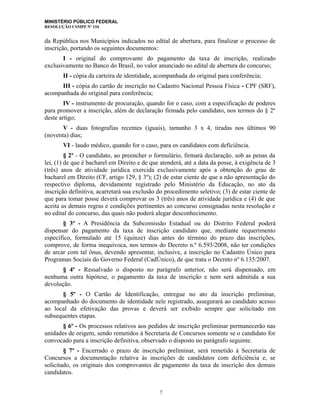 MINISTÉRIO PÚBLICO FEDERAL
RESOLUÇÃO CSMPF Nº 154
da República nos Municípios indicados no edital de abertura, para finalizar o processo de
inscrição, portando os seguintes documentos:
I - original do comprovante do pagamento da taxa de inscrição, realizado
exclusivamente no Banco do Brasil, no valor anunciado no edital de abertura do concurso;
II - cópia da carteira de identidade, acompanhada do original para conferência;
III - cópia do cartão de inscrição no Cadastro Nacional Pessoa Física - CPF (SRF),
acompanhada do original para conferência;
IV - instrumento de procuração, quando for o caso, com a especificação de poderes
para promover a inscrição, além de declaração firmada pelo candidato, nos termos do § 2º
deste artigo;
V - duas fotografias recentes (iguais), tamanho 3 x 4, tiradas nos últimos 90
(noventa) dias;
VI - laudo médico, quando for o caso, para os candidatos com deficiência.
§ 2º - O candidato, ao preencher o formulário, firmará declaração, sob as penas da
lei, (1) de que é bacharel em Direito e de que atenderá, até a data da posse, à exigência de 3
(três) anos de atividade jurídica exercida exclusivamente após a obtenção do grau de
bacharel em Direito (CF, artigo 129, § 3º); (2) de estar ciente de que a não apresentação do
respectivo diploma, devidamente registrado pelo Ministério da Educação, no ato da
inscrição definitiva, acarretará sua exclusão do procedimento seletivo; (3) de estar ciente de
que para tomar posse deverá comprovar os 3 (três) anos de atividade jurídica e (4) de que
aceita as demais regras e condições pertinentes ao concurso consignadas nesta resolução e
no edital do concurso, das quais não poderá alegar desconhecimento.
§ 3º - A Presidência da Subcomissão Estadual ou do Distrito Federal poderá
dispensar do pagamento da taxa de inscrição candidato que, mediante requerimento
específico, formulado até 15 (quinze) dias antes do término do prazo das inscrições,
comprove, de forma inequívoca, nos termos do Decreto n.º 6.593/2008, não ter condições
de arcar com tal ônus, devendo apresentar, inclusive, a inscrição no Cadastro Único para
Programas Sociais do Governo Federal (CadÚnico), de que trata o Decreto nº 6.135/2007.
§ 4º - Ressalvado o disposto no parágrafo anterior, não será dispensado, em
nenhuma outra hipótese, o pagamento da taxa de inscrição e nem será admitida a sua
devolução.
§ 5º - O Cartão de Identificação, entregue no ato da inscrição preliminar,
acompanhado do documento de identidade nele registrado, assegurará ao candidato acesso
ao local da efetivação das provas e deverá ser exibido sempre que solicitado em
subsequentes etapas.
§ 6º - Os processos relativos aos pedidos de inscrição preliminar permanecerão nas
unidades de origem, sendo remetidos à Secretaria de Concursos somente se o candidato for
convocado para a inscrição definitiva, observado o disposto no parágrafo seguinte.
§ 7º - Encerrado o prazo de inscrição preliminar, será remetido à Secretaria de
Concursos a documentação relativa às inscrições de candidatos com deficiência e, se
solicitado, os originais dos comprovantes de pagamento da taxa de inscrição dos demais
candidatos.
7
 