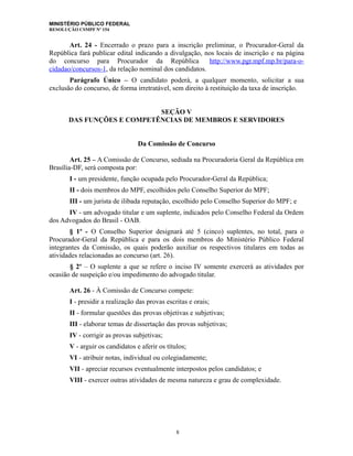 MINISTÉRIO PÚBLICO FEDERAL
RESOLUÇÃO CSMPF Nº 154
Art. 24 - Encerrado o prazo para a inscrição preliminar, o Procurador-Geral da
República fará publicar edital indicando a divulgação, nos locais de inscrição e na página
do concurso para Procurador da República (http://www.pgr.mpf.mp.br/para-o-
cidadao/concursos-1, da relação nominal dos candidatos.
Parágrafo Único – O candidato poderá, a qualquer momento, solicitar a sua
exclusão do concurso, de forma irretratável, sem direito à restituição da taxa de inscrição.
SEÇÃO V
DAS FUNÇÕES E COMPETÊNCIAS DE MEMBROS E SERVIDORES
Da Comissão de Concurso
Art. 25 – A Comissão de Concurso, sediada na Procuradoria Geral da República em
Brasília-DF, será composta por:
I - um presidente, função ocupada pelo Procurador-Geral da República;
II - dois membros do MPF, escolhidos pelo Conselho Superior do MPF;
III - um jurista de ilibada reputação, escolhido pelo Conselho Superior do MPF; e
IV - um advogado titular e um suplente, indicados pelo Conselho Federal da Ordem
dos Advogados do Brasil - OAB.
§ 1º - O Conselho Superior designará até 5 (cinco) suplentes, no total, para o
Procurador-Geral da República e para os dois membros do Ministério Público Federal
integrantes da Comissão, os quais poderão auxiliar os respectivos titulares em todas as
atividades relacionadas ao concurso (art. 26).
§ 2º – O suplente a que se refere o inciso IV somente exercerá as atividades por
ocasião de suspeição e/ou impedimento do advogado titular.
Art. 26 - À Comissão de Concurso compete:
I - presidir a realização das provas escritas e orais;
II - formular questões das provas objetivas e subjetivas;
III - elaborar temas de dissertação das provas subjetivas;
IV - corrigir as provas subjetivas;
V - arguir os candidatos e aferir os títulos;
VI - atribuir notas, individual ou colegiadamente;
VII - apreciar recursos eventualmente interpostos pelos candidatos; e
VIII - exercer outras atividades de mesma natureza e grau de complexidade.
8
 