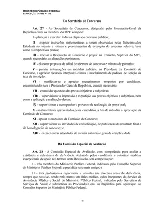 MINISTÉRIO PÚBLICO FEDERAL
RESOLUÇÃO CSMPF Nº 154
Do Secretário de Concursos
Art. 27 - Ao Secretário de Concursos, designado pelo Procurador-Geral da
República entre os membros do MPF, compete:
I - planejar e executar todas as etapas do concurso público;
II - expedir instruções suplementares a serem observadas pelas Subcomissões
Estaduais no tocante a rotinas e procedimentos de execução do processo seletivo, bem
como os respectivos prazos;
III - revisar a Resolução do Concurso e propor ao Conselho Superior do MPF,
quando necessário, as alterações pertinentes;
IV - elaborar proposta de edital de abertura do concurso e minutas de portarias;
V - prestar informações em medidas judiciais, ao Presidente da Comissão de
Concurso, e apreciar recursos interpostos contra o indeferimento de pedidos de isenção da
taxa de inscrição;
VI - manifestar-se e apreciar requerimentos propostos por candidatos,
encaminhando para o Procurador-Geral da República, quando necessário;
VII - consolidar questões das provas objetivas e subjetivas;
VIII - supervisionar a impressão e expedição das provas objetivas e subjetivas, bem
como a aplicação e realização destas;
IX - supervisionar e acompanhar o processo de realização da prova oral;
X - analisar títulos apresentados pelos candidatos, a fim de subsidiar a apreciação da
Comissão de Concurso;
XI - apoiar os trabalhos da Comissão de Concurso;
XII - supervisionar as atividades de consolidação, de publicação do resultado final e
de homologação do concurso; e
XIII - exercer outras atividades de mesma natureza e grau de complexidade.
Da Comissão Especial de Avaliação
Art. 28 - A Comissão Especial de Avaliação, com competência para avaliar a
existência e relevância da deficiência declarada pelos candidatos e autorizar medidas
excepcionais de apoio nos termos desta Resolução, será composta por:
I - três membros do Ministério Público Federal, indicados pelo Conselho Superior
do Ministério Público Federal, e presidida pelo mais antigo; e
II - três profissionais capacitados e atuantes nas diversas áreas de deficiência,
sempre que possível, sendo pelo menos um deles médico, todos integrantes do Serviço de
Assistência Médica e Social do Ministério Público Federal, indicados pelo Secretário de
Serviços de Saúde e submetidos ao Procurador-Geral da República para aprovação do
Conselho Superior do Ministério Público Federal.
9
 