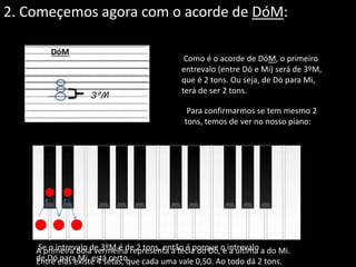 2. Começemos agora com o acorde de DóM:
DóM
Como é o acorde de DóM, o primeiro
entrevalo (entre Dó e Mi) será de 3ºM,
que é 2 tons. Ou seja, de Dó para Mi,
terá de ser 2 tons.
3ºM
Para confirmarmos se tem mesmo 2
tons, temos de ver no nosso piano:
A primeira Bola vermelha representa a tecla do Dó, e a ultima a do Mi.
Entre elas existe 4 setas, que cada uma vale 0,50. Ao todo dá 2 tons.
Se o intrevalo de 3ºM é de 2 tons, então é porque o intrevalo
de Dó para Mi, está certo.
 