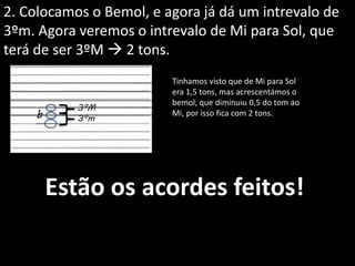 2. Colocamos o Bemol, e agora já dá um intrevalo de
3ºm. Agora veremos o intrevalo de Mi para Sol, que
terá de ser 3ºM  2 tons.
3ºM
3ºm
Tinhamos visto que de Mi para Sol
era 1,5 tons, mas acrescentámos o
bemol, que diminuiu 0,5 do tom ao
Mi, por isso fica com 2 tons.
Estão os acordes feitos!
b
 