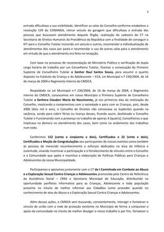 3 
entrada dificultava a sua visibilidade, identificar as salas do Conselho conforme estabelece a resolução 139 do CONANDA, retirar veículo da garagem que dificultava a entrada das pessoas que buscavam atendimento daquele Órgão, realização do cadastro do CT na Secretaria de Diretos Humanos da Presidência da República com a finalidade de conseguir o KIT para o Conselho Tutelar incluindo um veículo e outros, recomendar a individualização de atendimentos dos casos por pasta e recomendar o uso de outras salas para o atendimento em virtude de que o atendimento era feito na recepção. Com base no processo de recomendação do Ministério Público e verificação de dupla carga horária de trabalho por um Conselheiro Tutelar, fizemos a convocação do Primeiro Suplente de Conselheiro Tutelar o Senhor Raul Santos Souza, para assumir o quanto disposto no Estatuto da Criança e do Adolescente – ECA, Lei Municipal n.º 230/2004, de 16 de março de 2004 e Regimento Interno do CMDCA. Respaldado na Lei Municipal n.º 230/2004, de 16 de março de 2004, e Regimento Interno do CMDCA, convocamos em nosso Município o Primeiro Suplente de Conselheiro Tutelar a Senhora Claudeci Maria do Nascimento, já nos primeiros dias da reativação do Conselho, mostrando o compromisso com a sociedade e para com as Crianças, pois, desde 2006 (dois mil e seis), o Conselho de Direitos não convocava os Suplentes quando na vacância, sendo para cobrir férias ou licença desses, ficando assim, desfalcado o Conselho Tutelar e Funcionando com a presença no trabalho de apenas 4 (quatro), Conselheiros o que implicava na demora no atendimento dos casos, bem como no andamento dos trabalhos num todo. Conferimos 152 (cento e cinqüenta e dois), Certificados e 22 (vinte e dois), Certificados e Moção de Congratulações aos participantes de nossos eventos como também às pessoas de merecido reconhecimento e esforços dedicados na área da Infância e Juventude, visando incentivar a participação e o fortalecimento de vínculos entre o Conselho e a Comunidade que apóia e incentiva a elaboração de Políticas Públicas para Crianças e Adolescentes da nossa Municipalidade. Participamos e apoiamos juntamente com o CT da I Caminhada em Combate ao Abuso e a Exploração Sexual Contra Crianças e Adolescentes promovida pelo Centro de Referência da Assistência Social – CRAS e Secretaria Municipal de Educação, distribuindo na oportunidade panfletos informativo para as Crianças, Adolescente e toda população presente no intuito de melhor informar aos Cidadãos como proceder quando no conhecimento de atos do Abuso e a Exploração Sexual Contra Crianças e Adolescentes. 
Além dessas ações, o CMDCA vem buscando, constantemente, interagir e fortalecer o vínculo de união com a rede de proteção existente no Município de forma a conquistar o apoio da comunidade no intuito de melhor divulgar o nosso trabalho e por fim, fortalecer o  