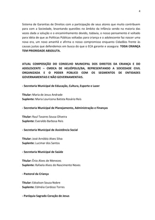 4 
Sistema de Garantias de Direitos com a participação de seus atores que muito contribuem para com a Sociedade, levantando questões no âmbito da Infância sendo na maioria das vezes dada a solução e o encaminhamento devido, todavia, o nosso pensamento é voltado para idéia de que as Políticas Públicas voltadas para criança e o adolescente faz nascer uma nova era, um novo amanhã e afirma o nosso compromisso enquanto Cidadãos frente às causas justas que defendemos em busca do que o ECA garante e assegura: TODA CRIANÇA TEM PRIORIDADE ABSOLUTA. ATUAL COMPOSIÇÃO DO CONSELHO MUNICIPAL DOS DIREITOS DA CRIANÇA E DO ADOLESCENTE – CMDCA DE HELIÓPOLIS/BA, REPRESENTANDO A SOCIEDADE CIVIL ORGANIZADA E O PODER PÚBLICO COM OS SEGMENTOS DE ENTIDADES GOVERNAMENTAIS E NÃO GOVERNAMENTAIS. - Secretaria Municipal de Educação, Cultura, Esporte e Lazer Titular: Maria de Jesus Andrade Suplente: Maria Louricena Batista Rosário Reis - Secretaria Municipal de Planejamento, Administração e Finanças Titular: Raul Tavares Sousa Oliveira Suplente: Everaldo Barbosa Reis - Secretaria Municipal de Assistência Social Titular: José Arnóbio Alves Silva Suplente: Lucimar dos Santos - Secretaria Municipal de Saúde Titular: Ênio Alves de Menezes Suplente: Rafaela Alves do Nascimento Neves - Pastoral da Criança Titular: Edvalson Souza Nobre Suplente: Edméia Cardoso Torres - Paróquia Sagrado Coração de Jesus  