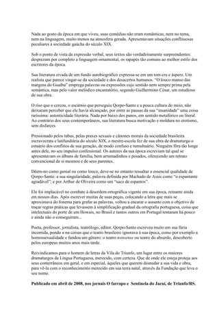 Nada ao gosto da época em que viveu, suas comédias não eram românticas, nem no tema,
nem na linguagem, muito menos na atmosfera gerada. Apresentavam situações conflituosas
peculiares à sociedade gaúcha do século XIX.

Sob o ponto de vista da expressão verbal, seus textos são verdadeiramente surpreendentes:
desprezam por completo a linguagem ornamental, os rapapés tão comuns ao melhor estilo dos
escritores da época.

Sua literatura eivada de um fundo autobiográfico expressa-se em um tom cru e áspero. Um
realista que parece vingar-se da sociedade e dos desacertos humanos. “O louco manso das
margens do Guaíba” emprega palavras ou expressões cujo sentido nem sempre prima pela
semântica, mas pelo valor melódico encantatório, segundo Guilhermino César, um estudioso
de sua obra.

O riso que o cercou, o escárnio que perseguiu Qorpo-Santo e a pouca cultura do meio, não
deixaram perceber que ele havia alcançado, por entre as pausas da sua “insanidade” uma coisa
raríssima: autenticidade literária. Nada por baixo dos panos, em sentido metafórico ou literal.
Ao contrário dos seus contemporâneos, sua literatura busca motivação e moldura no erotismo,
sem disfarces.

Pressionado pelos tabus, pelas praxes sexuais e cânones morais da sociedade brasileira
escravocrata e latifundiária do século XIX, o mestre-escola fez de sua obra de dramaturgo o
estuário dos conflitos de sua geração, de modo confuso e tumultuário. Ninguém fôra tão longe
antes dele, no seu impulso confessional. Os autores da sua época escreviam tal qual se
apresentavam os álbuns de família, bem arrumadinhos e posados, oferecendo um retrato
convencional de si mesmos e de seus parentes.

Dêem-no como genial ou como louco, deve-se no entanto ressaltar a essencial qualidade de
Qorpo-Santo: a sua singularidade, palavra definida por Machado de Assis como “o espantante
agradável”; e por Arthur de Oliveira como um “saco de espantos”.

Ele foi implacável no combate à desordem ortográfica vigente em sua época, reinante ainda
em nossos dias. Após escrever muitas de suas peças, colocando a letra que mais se
aproximava do fonema para grafar as palavras, voltou a encarar o assunto com o objetivo de
traçar regras práticas que levassem à simplificação gradual da ortografia portuguesa, coisa que
intelectuais do porte de um Howais, no Brasil e tantos outros em Portugal tentaram há pouco
e ainda não o conseguiram...

Poeta, professor, jornalista, teatrólogo, editor, Qorpo-Santo escreveu muito em sua fúria
incontida, pondo a nu coisas que o teatro brasileiro ignorava à sua época, como por exemplo a
homossexualidade e fundou um gênero: o teatro nonsense ou teatro do absurdo, descoberto
pelos europeus muitos anos mais tarde.

Reivindicamos para o homem de letras da Vila do Triunfo, um lugar entre os maiores
dramaturgos da Língua Portuguesa, merecido, com certeza. Que de onde ele esteja proteja aos
seus conterrâneos em geral, e em especial, àqueles que querem desnudar a sua vida e obra,
para vê-la com o reconhecimento merecido em sua terra natal, através da Fundação que leva o
seu nome.

Publicado em abril de 2008, nos jornais O farrapo e Sentinela do Jacuí, de Triunfo/RS.
 