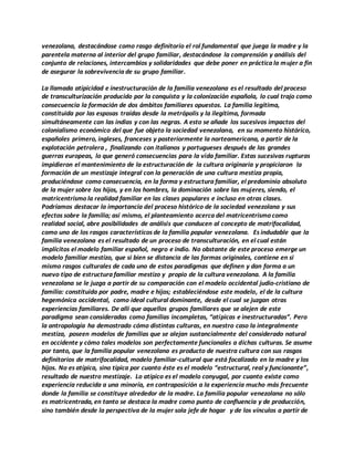 venezolana, destacándose como rasgo definitorio el rol fundamental que juega la madre y la
parentela materna al interior del grupo familiar, destacándose la comprensión y análisis del
conjunto de relaciones, intercambios y solidaridades que debe poner en práctica la mujer a fin
de asegurar la sobrevivencia de su grupo familiar.
La llamada atipicidad e inestructuración de la familia venezolana es el resultado del proceso
de transculturización producido por la conquista y la colonización española, lo cual trajo como
consecuencia la formación de dos ámbitos familiares opuestos. La familia legítima,
constituida por las esposas traídas desde la metrópolis y la ilegítima, formada
simultáneamente con las indias y con las negras. A esto se añade los sucesivos impactos del
colonialismo económico del que fue objeto la sociedad venezolana, en su momento histórico,
españoles primero, ingleses, franceses y posteriormente la norteamericana, a partir de la
explotación petrolera , finalizando con italianos y portugueses después de las grandes
guerras europeas, lo que generó consecuencias para la vida familiar. Estas sucesivas rupturas
impidieron el mantenimiento de la estructuración de la cultura originaria y propiciaron la
formación de un mestizaje integral con la generación de una cultura mestiza propia,
produciéndose como consecuencia, en la forma y estructura familiar, el predominio absoluto
de la mujer sobre los hijos, y en los hombres, la dominación sobre las mujeres, siendo, el
matricentrismo la realidad familiar en las clases populares e incluso en otras clases.
Podríamos destacar la importancia del proceso histórico de la sociedad venezolana y sus
efectos sobre la familia; así mismo, el planteamiento acerca del matricentrismo como
realidad social, abre posibilidades de análisis que conducen al concepto de matrifocalidad,
como uno de los rasgos característicos de la familia popular venezolana. Es indudable que la
familia venezolana es el resultado de un proceso de transculturación, en el cual están
implícitos el modelo familiar español, negro e indio. No obstante de este proceso emerge un
modelo familiar mestizo, que si bien se distancia de las formas originales, contiene en si
mismo rasgos culturales de cada uno de estos paradigmas que definen y dan forma a un
nuevo tipo de estructura familiar mestizo y propio de la cultura venezolana. A la familia
venezolana se le juzga a partir de su comparación con el modelo occidental judío-cristiano de
familia: constituida por padre, madre e hijos; estableciéndose este modelo, el de la cultura
hegemónica occidental, como ideal cultural dominante, desde el cual se juzgan otras
experiencias familiares. De allí que aquellos grupos familiares que se alejen de este
paradigma sean consideradas como familias incompletas, “atípicas e inestructuradas”. Pero
la antropología ha demostrado cómo distintas culturas, en nuestro caso la integralmente
mestiza, poseen modelos de familias que se alejan sustancialmente del considerado natural
en occidente y cómo tales modelos son perfectamente funcionales a dichas culturas. Se asume
por tanto, que la familia popular venezolana es producto de nuestra cultura con sus rasgos
definitorios de matrifocalidad, modelo familiar-cultural que está focalizado en la madre y los
hijos. No es atípica, sino típica por cuanto éste es el modelo “estructural, real y funcionante”,
resultado de nuestro mestizaje. Lo atípico es el modelo conyugal, por cuanto existe como
experiencia reducida a una minoría, en contraposición a la experiencia mucho más frecuente
donde la familia se constituye alrededor de la madre. La familia popular venezolana no sólo
es matricentrada, en tanto se destaca la madre como punto de confluencia y de producción,
sino también desde la perspectiva de la mujer sola jefe de hogar y de los vínculos a partir de
 