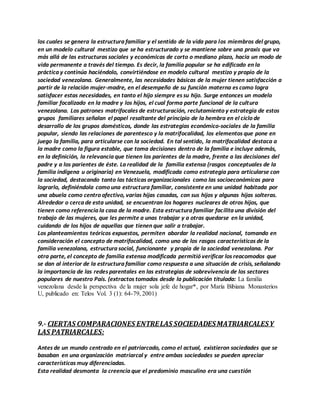los cuales se genera la estructura familiar y el sentido de la vida para los miembros del grupo,
en un modelo cultural mestizo que se ha estructurado y se mantiene sobre una praxis que va
más allá de las estructuras sociales y económicas de corto o mediano plazo, hacia un modo de
vida permanente a través del tiempo. Es decir, la familia popular se ha edificado en la
práctica y continúa haciéndolo, convirtiéndose en modelo cultural mestizo y propio de la
sociedad venezolana. Generalmente, las necesidades básicas de la mujer tienen satisfacción a
partir de la relación mujer-madre, en el desempeño de su función materna es como logra
satisfacer estas necesidades, en tanto el hijo siempre es su hijo. Surge entonces un modelo
familiar focalizado en la madre y los hijos, el cual forma parte funcional de la cultura
venezolana. Los patrones matrifocales de estructuración, reclutamiento y estrategia de estos
grupos familiares señalan el papel resaltante del principio de la hembra en el ciclo de
desarrollo de los grupos domésticos, donde las estrategias económico-sociales de la familia
popular, siendo las relaciones de parentesco y la matrifocalidad, los elementos que pone en
juego la familia, para articularse con la sociedad. En tal sentido, la matrifocalidad destaca a
la madre como la figura estable, que toma decisiones dentro de la familia e incluye además,
en la definición, la relevancia que tienen los parientes de la madre, frente a las decisiones del
padre y a los parientes de éste. La realidad de la familia extensa (rasgos conceptuales de la
familia indígena u originaria) en Venezuela, modificada como estrategia para articularse con
la sociedad, destacando tanto las tácticas organizacionales como las socioeconómicas para
lograrlo, definiéndola como una estructura familiar, consistente en una unidad habitada por
una abuela como centro afectivo, varias hijas casadas, con sus hijos y algunas hijas solteras.
Alrededor o cerca de esta unidad, se encuentran los hogares nucleares de otros hijos, que
tienen como referencia la casa de la madre. Esta estructura familiar facilita una división del
trabajo de las mujeres, que les permite a unas trabajar y a otras quedarse en la unidad,
cuidando de los hijos de aquellas que tienen que salir a trabajar.
Los planteamientos teóricos expuestos, permiten abordar la realidad nacional, tomando en
consideración el concepto de matrifocalidad, como uno de los rasgos característicos de la
familia venezolana, estructura social, funcionante y propia de la sociedad venezolana. Por
otra parte, el concepto de familia extensa modificada permitió verificar los reacomodos que
se dan al interior de la estructura familiar como respuesta a una situación de crisis, señalando
la importancia de las redes parentales en las estrategias de sobrevivencia de los sectores
populares de nuestro País. (extractos tomados desde la publicación titulada: La familia
venezolana desde la perspectiva de la mujer sola jefe de hogar*, por María Bibiana Monasterios
U, publicado en: Telos Vol. 3 (1): 64-79, 2001)
9.- CIERTAS COMPARACIONES ENTRELAS SOCIEDADESMATRIARCALESY
LAS PATRIARCALES:
Antes de un mundo centrado en el patriarcado, como el actual, existieron sociedades que se
basaban en una organización matriarcal y entre ambas sociedades se pueden apreciar
características muy diferenciadas.
Esta realidad desmonta la creencia que el predominio masculino era una cuestión
 