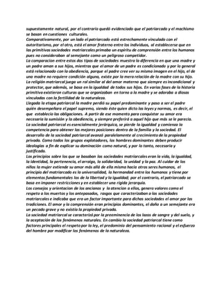 supuestamente natural, por el contrario quedó evidenciado que el patriarcado y el machismo
se basan en cuestiones culturales.
Comparativamente, por un lado el patriarcado está estrechamente vinculado con el
autoritarismo, por el otro, está el amor fraterno entre los individuos, al establecerse que en
las primitivas sociedades matriarcales primaba un espíritu de comprensión entre los humanos
pues no consideraban al semejante como un peligroso competidor.
La comparacion entre estos dos tipos de sociedades muestra la diferencia en que una madre y
un padre aman a sus hijos, mientras que el amor de un padre es condicionado y por lo general
está relacionado con la obediencia, porque el padre cree ver su misma imagen en el hijo, el de
una madre no requiere condición alguna, existe por la mera relación de la madre con su hijo.
La religión matriarcal juega un rol similar al del amor materno que siempre es incondicional y
protector, que además, se basa en la igualdad de todos sus hijos. En varias fases de la historia
primitiva existieron culturas que se organizaban en torno a la madre y se adoraba a diosas
vinculadas con la fertilidad de la naturaleza.
Llegada la etapa patriarcal la madre perdió su papel predominante y paso a ser el padre
quién desempeñara el papel supremo, siendo éste quien dicto las leyes y normas, es decir, el
que establecio las obligaciones. A partir de ese momento para conquistar su amor era
necesaria la sumisión y la obediencia, y siempre preferirá a aquel hijo que más se le parecia.
La sociedad patriarcal es esencialmente jerárquica, se pierde la igualdad y comienza la
competencia para obtener las mejores posiciones dentro de la familia y la sociedad. El
desarrollo de la sociedad patriarcal avanzó paralelamente al crecimiento de la propiedad
privada. Como todos los grupos explotadores, los hombres dominantes deben producir
ideologías a fin de explicar su dominación como natural, y por lo tanto, necesaria y
justificada.
Los principios sobre los que se basaban las sociedades matriarcales eran la vida, la igualdad,
la identidad, la pertenencia, el arraigo, la solidaridad, la unidad y la paz. Al cuidar de los
niños la mujer extiende su amor más allá de ella misma hacia otros seres humanos, el
principio del matriarcado es la universalidad, la hermandad entre los humanos y tiene por
elementos fundamentales los de la libertad y la igualdad; por el contrario, el patriarcado se
basa en imponer restricciones y en establecer una rígida jerarquía.
Los consejos y orientacion de los ancianos y la atencion a ellos, genero valores como el
respeto a los muertos y los antepasados, rasgos que caracterizaban a las sociedades
matriarcales e indicaba que era un factor importante para dichas sociedades el amor por las
tradiciones. El amor y la comprensión eran principios dominantes, el daño a un semejante era
un pecado grave y no existía la propiedad privada.
La sociedad matriarcal se caracterizó por la preeminencia de los lazos de sangre y del suelo, y
la aceptación de los fenómenos naturales. En cambio la sociedad patriarcal tiene como
factores principales el respeto por la ley, el predominio del pensamiento racional y el esfuerzo
del hombre por modificar los fenómenos de la naturaleza.
 