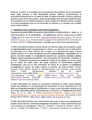 femenino, la madre es la fundadora de las generaciones descendientes (la Eva mitocondrial
desde donde proviene el ADN Mitocondrial Humano, ADNmt.), particularmente la
descendencia femenina que es la cabeza de linaje, la cabeza de familia, la matriz y referencia
genética, lo que determina su status; siendo esa genealogía maternal la que también permite
la concordancia con la realidad económica y social, y define las tradiciones míticas. La madre
es la única protagonista, pues de ella descienden los humanos y se considera esta realidad,
como su obra exclusiva.
3.- HERENCIA DEL GENOMAO ADN MITOCONDRIAL:
El genomamitocondrial (ADN mitocondrial, ADNmt/ADNm o mtDNA/mDNA en inglés) es el
material genético de las mitocondrias, los orgánulos que generan energía para la célula
( Sykes, B (10 de septiembre de 2003). «Mitochondrial DNA and human history». The Human
Genome. Wellcome Trust. Archivado desde el original el 7 de septiembre 2015. Consultado el 5
de febrero de 2012). El ADN mitocondrial se reproduce por sí mismo semi-autónomamente.
El ADN mitocondrial humano se hereda sólo por vía materna. Según esta concepción, cuando
un espermatozoide fecunda un ovulo penetra el núcleo y su cola junto con sus mitocondrias
son destruidos en el óvulo materno. Por lo tanto, en el desarrollo del cigoto o huevo
(célula resultante de la unión del gameto masculino (espermatozoide o anterozoide) con el
gameto femenino (ovulo) en la reproducción sexual de los organismos (animales, plantas,
hongos y algunos eucariotas unicelulares), sólo intervendrán las mitocondrias contenidas en
el óvulo. La fusión de los gametos va seguida de la fusión de los núcleos, con lo cual resulta
que el núcleo del cigoto posee dos juegos completos de determinantes genéticos
(cromosomas), cada uno de ellos procedente del núcleo de un gameto. Su citoplasma y
sus orgánulos son siempre de origen materno al proceder del óvulo.(Schatten, Gerald;
Sutovsky, Peter; Moreno, Ricardo D.; Ramalho-Santos, João; Dominko, Tanja; Simerly,
Calvin (1999). «Development: Ubiquitin tag for sperm
mitochondria». Nature 402 (6760):. Bibcode:1999Natur.402..371S. PMID 10586873. doi:10.1038/
46466. Discussed in: Travis, John (2000). «Mom's Eggs Execute Dad's
Mitochondria». Science News 157: 5. JSTOR 4012086. doi:10.2307/4012086. Archivado
desde el original el 19 de dic 2007).
El ADN mitocondrial nos muestra la ascendencia matrilineal en donde nuestro ancestro
común mas reciente se le ha denominado Eva mitocondrial. A la Eva mitocondrial se le ha
dado una antigüedad promedio de 200 000 años y el lugar en que vivió podría coincidir con el
de la mayor diversidad genética mitocondrial, que se encuentra en Tanzania, África Oriental
(Nass, M. M. K.; Nass, S (1963). «INTRAMITOCHONDRIAL FIBERS WITH DNA
CHARACTERISTICS: I. Fixation and Electron Staining Reactions». The Journal of Cell
Biology 19 (3): 593-611. PMC 2106331. PMID 14086138. doi:10.1083/jcb.19.3.593).
El ADN mitocondrial humano tiene características únicas que lo hacen muy apropiado para
estudios microevolutivos: la herencia del genoma mitocondrial se realiza exclusivamente por
la vía materna, sin recombinarse ( Rocco P., Morales C., Moraga M., Miquel J., Nervi F.,
Llop E., Carvallo P& Rothhammer F. (2001). «Composición genética de la población
 