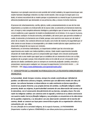 Vayamos a un ejemplo concreto en este sentido del rol del cuidado y la supervivencia que una
madre humana despliega relación a su hijo recién nacido. Una vez que la mujer pare a su
bebé, el mismo necesitará de su madre porque es justamente su mamá la que le proveerá del
alimento fundamental que demanda en sus primeros, días, y meses: la leche materna.
El proceso de relacionamiento, cariño, afecto, cuido y amamantamiento es uno de los más
importantes y cruciales en el desarrollo de la nueva vida. La atención y la lactancia materna,
son el mejor y más completo alimento biológico y psicológico que el nuevo ser dispone para
crecer conforme, y por supuesto la madre es fundamental en el mismo. En la especie humana,
no podemos soslayar el vínculo estrecho, entrañable y de amor puro que permite entablar el
cuido, la atención y la lactancia con el bebé, porque esto nutrirá a ese nuevo ser de todo el
amor de su madre. Ese contacto directo con la piel, con el olor de mamá y la seguridad que el
niño siente en esos brazos es incomparable y sin dudas tendrá efectos súper positivos en el
desarrollo integral de ese nuevo ser viviente.
Finalmente, en términos individuales, es importante señalar que las vivencias que
experimenta una madre son indescriptibles y únicas. Cada madre experimenta tamaña
situación de modo diferente, pero es comprensible que ningún otro vínculo social puede
importar más a una madre que aquel que se establece de un momento al otro con su hijo,
producto de su propio cuerpo. Esta situación única en la vida de un ser vivo puede tener
efectos sin dudas cambiantes pero es siempre un evento de profundo cambio, emoción y
sensaciones nuevas para cualquier ser vivo que lo experimente (extractado desde ….. vía
Definición ABC https://www.definicionabc.com/general/madre.php).
5.- CONCEPTO DE LA MADRE NATURALEZA EN LA FILOSOFIA ORIGINARIA O
INDIGENA:
La humanidad, desde tiempos remotos, siempre ha estado constituída por infinidad de
pueblos con diferentes culturas y lenguas, asimismo que con diferentes modos de vida y de
pensar. Las culturas humanas se desarrollaron en cada continente en forma específica y
tuvieron sus propias historias y sus propias formas de cambios. La filosofía indígena andina
presenta, desde sus orígenes, la particularidad constante de una observación del cosmos y de
la naturaleza, con el consecuente descubrimiento de sus fuerzas, energías y leyes. Por esta
razón los indígenas andinos son cósmicos ante lo sagrado y telúricos en su diaria convivencia
con nuestra madre tierra La filosofía indígena y sus principios se encuentran en la vida misma
de los pueblos originarios, o se descubren con una observación constante de la marcha del
cosmos, donde se conocen sus leyes para convertirlas en guías de su organización colectiva y
comunitaria y de sus vidas.
En esta filosofía de la variedad indígena, de la especie humana, LA PACHAMAMA
(importante resaltar el género: FEMENINO) es una diosa protectora y proveedora, que
 