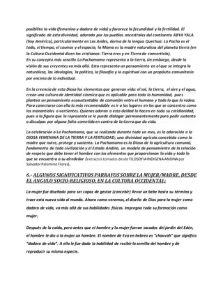 posibilita la vida (femenina y dadora de vida) y favorece la fecundidad y la fertilidad. El
significado de esta divinidad, adorada por los pueblos ancestrales del continente ABYA YALA
(hoy América), particularmente en Los Andes, deriva de la lengua Quechua: La Pacha es el
todo, el tiempo, el cosmos y el espacio; la Mama es la madre naturaleza del planeta tierra (en
la Cultura Occidental dicen los cristianos: Tierra eres y en Tierra de convertirás).
En su concepto más sencillo La Pachamama representa a la tierra, sin embargo, desde la
visión de sus creyentes va más allá. Esta representa un pensamiento en el que se integra la
naturaleza, las ideologías, la política, la filosofía y lo espiritual con un propósito comunitario
por encima de lo individual.
En la creencia de esta Diosa los elementos que generan vida: el sol, la tierra, el aire y el agua,
crean una cultura de identidad cósmica que es aplicable para toda la humanidad, pues
plantea un pensamiento ecosustentable de comunión entre el humano y todo lo que lo rodea.
Para conectarse con ella lo más recomendable es ir a los lugares en los que se concentra como
los manantiales o vertientes. Quienes adoran a esta deidad lo hacen en toda su cotidianidad,
pues a la figura que la representa se le puede dialogar permanentemente para pedir sustento
o disculpas por alguna falta cometida en contra de la tierra que da vida.
La celebración a La Pachamama, que se realizada durante todo un mes, es la adoración a la
DIOSA FEMENINA DE LA TIERRA Y LA FERTILIDAD; una divinidad agrícola concebida como la
madre que nutre, protege y sustenta. La Pachamama es la Diosa de la agricultura comunal,
fundamento de toda civilización y el Estado Andino, un modelo de pensamiento de la relación
de respeto que debe tener el hombre con los elementos que proporcionan la vida y todo lo
que se encuentra a su alrededor (extractostomadosdesde FILOSOFIAINDIGENA ANDINA por
SalvadorPalominoFlores).
6.- ALGUNOS SIGNIFICATIVOS PARRAFOSSOBRE LA MUJER/MADRE, DESDE
EL ANGULO SOCIO-RELIGIOSO, EN LA CULTURA OCCIDENTAL:
La mujer fue diseñada para ser capaz de gestar (concebir) llevar un bebe hasta su término y
traer esta nueva vida al mundo. Ahora como veremos, el diseño de Dios para la mujer como
dadora de vida, va más allá de sus habilidades físicas. Impregna toda su formación como
mujer.
Después de la caída, pero antes que el hombre y la mujer fueran sacados del jardín del Edén,
el hombre le dio a la mujer un hombre. El nombre de Eva en hebreo es “chavvah” que significa
“dadora de vida”. A ella le fue dada la habilidad de recibir la semilla del hombre y de
reproducir su misma especie.
 