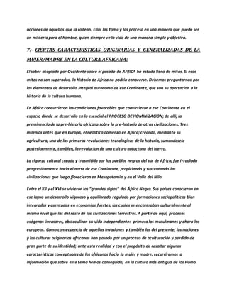acciones de aquellos que la rodean. Ellas las toma y las procesa en una manera que puede ser
un misterio para el hombre, quien siempre ve la vida de una manera simple y objetiva.
7.- CIERTAS CARACTERISTICAS ORIGINARIAS Y GENERALIZADAS DE LA
MUJER/MADRE EN LA CULTURA AFRICANA:
El saber acopiado por Occidente sobre el pasado de AFRICA ha estado lleno de mitos. Si esos
mitos no son superados, la historia de Africa no podria conocerse. Debemos preguntarnos por
los elementos de desarrollo integral autonomo de ese Continente, que son su aportacion a la
historia de la cultura humana.
En Africa concurrieron las condiciones favorables que convirtieron a ese Continente en el
espacio donde se desarrollo en lo esencial el PROCESO DE HOMINIZACION; de alli, la
preminencia de la pre-historia africana sobre la pre-historia de otras civilizaciones. Tres
milenios antes que en Europa, el neolitico comenzo en Africa; creando, mediante su
agricultura, una de las primeras revoluciones tecnologicas de la historia, sumandosele
posteriormente, tambien, la revolucion de una cultura autoctona del hierro.
La riqueza cultural creada y trasmitida por los pueblos negros del sur de Africa, fue irradiada
progresivamente hacia el norte de ese Continente, propiciando y sustentando las
civilizaciones que luego florecieron en Mesopotamia y en el Valle del Nilo.
Entre el XII y el XVI se vivieron los "grandes siglos" del África Negra. Sus países conocieron en
ese lapso un desarrollo vigoroso y equilibrado regulado por formaciones sociopolíticas bien
integradas y asentadas en economías fuertes, las cuales se encontraban culturalmente al
mismo nivel que las del resto de las civilizaciones terrestres. A partir de aquí, procesos
exógenos invasores, obstaculizan su vida independiente: primero los musulmanes y ahora los
europeos. Como consecuencia de aquellas invasiones y también las del presente, las naciones
y las culturas originarias africanas han pasado por un proceso de aculturación y perdida de
gran parte de su identidad; ante esta realidad y con el propósito de resaltar algunas
características conceptuales de los africanos hacia la mujer y madre, recurriremos a
información que sobre este tema hemos conseguido, en la cultura más antigua de los Homo
 