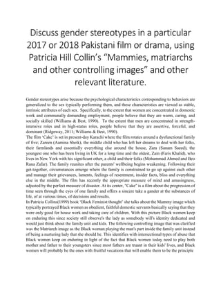 Discuss gender stereotypes in a particular
2017 or 2018 Pakistani film or drama, using
Patricia Hill Collin’s “Mammies, matriarchs
and other controlling images” and other
relevant literature.
Gender stereotypes arise because the psychological characteristics corresponding to behaviors are
generalized to the sex typically performing them, and these characteristics are viewed as stable,
intrinsic attributes of each sex. Specifically, to the extent that women are concentrated in domestic
work and communally demanding employment, people believe that they are warm, caring, and
socially skilled (Williams & Best, 1990). To the extent that men are concentrated in strength-
intensive roles and in high-status roles, people believe that they are assertive, forceful, and
dominant (Ridgeway, 2011; Williams & Best, 1990).
The film ‘Cake’ is set in present-day Karachi where the film rotates around a dysfunctional family
of five; Zareen (Aamina Sheik), the middle child who has left her dreams to deal with her folks,
their farmlands and essentially everything else around the house, Zara (Sanam Saeed), the
youngest one who has been living in UK for a long time and the oldest, Zain (Faris Khalid), who
lives in New York with his significant other, a child and their folks (Mohammad Ahmed and Beo
Rana Zafar). The family reunites after the parents' wellbeing begins weakening. Following their
get-together, circumstances emerge where the family is constrained to go up against each other
and manage their grievances, laments, feelings of resentment, insider facts, bliss and everything
else in the middle. The film has recently the appropriate measure of mind and amusingness,
adjusted by the perfect measure of disaster. At its center, "Cake" is a film about the progression of
time seen through the eyes of one family and offers a sincere take a gander at the substances of
life, of at various times, of decisions and results.
In Patricia Collins(1999) book ‘Black Feminist thought’ she talks about the Mammy image which
typically portrayed Black women as obedient, faithful domestic servants basically saying that they
were only good for house work and taking care of children. With this picture Black women keep
on enduring this since society still observe's the lady as somebody will's identity dedicated and
would just think about the family unit and kids. The following controlling image that was clarified
was the Matriarch image as the Black woman playing the man's part inside the family unit instead
of being a nurturing lady that she should be. This identifies with intersectional types of abuse that
Black women keep on enduring in light of the fact that Black women today need to play both
mother and father to their youngsters since most fathers are truant in their kids' lives, and Black
women will probably be the ones with fruitful vocations that will enable them to be the principle
 