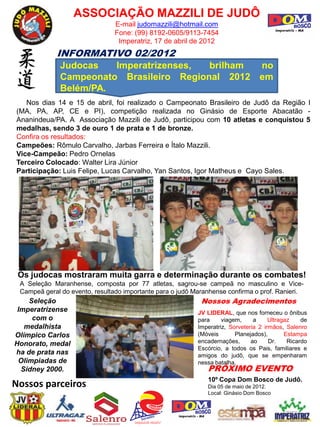 ASSOCIAÇÃO MAZZILI DE JUDÔ
                                E-mail judomazzili@hotmail.com
                                Fone: (99) 8192-0605/9113-7454
                                 Imperatriz, 17 de abril de 2012
             INFORMATIVO 02/2012
              Judocas   Imperatrizenses,  brilham no
              Campeonato Brasileiro Regional 2012 em
              Belém/PA.
   Nos dias 14 e 15 de abril, foi realizado o Campeonato Brasileiro de Judô da Região I
(MA, PA, AP, CE e PI), competição realizada no Ginásio de Esporte Abacatão -
Ananindeua/PA. A Associação Mazzili de Judô, participou com 10 atletas e conquistou 5
medalhas, sendo 3 de ouro 1 de prata e 1 de bronze.
Confira os resultados:
Campeões: Rômulo Carvalho, Jarbas Ferreira e Ítalo Mazzili.
Vice-Campeão: Pedro Ornelas
Terceiro Colocado: Walter Lira Júnior
Participação: Luis Felipe, Lucas Carvalho, Yan Santos, Igor Matheus e Cayo Sales.




 Os judocas mostraram muita garra e determinação durante os combates!
 A Seleção Maranhense, composta por 77 atletas, sagrou-se campeã no masculino e Vice-
 Campeã geral do evento, resultado importante para o judô Maranhense confirma o prof. Ranieri.
    Seleção                                                 Nossos Agradecimentos
 Imperatrizense                                            JV LIDERAL, que nos forneceu o ônibus
     com o                                                 para     viagem,     a     Ultragaz    de
   medalhista                                              Imperatriz, Sorveteria 2 irmãos, Salenro
Olímpico Carlos                                            (Móveis       Planejados),       Estampa
Honorato, medal                                            encadernações,      ao     Dr.    Ricardo
                                                           Escórcio, a todos os Pais, familiares e
ha de prata nas                                            amigos do judô, que se empenharam
 Olimpiadas de                                             nessa batalha.
  Sidney 2000.                                                PRÓXIMO EVENTO
                                                              10º Copa Dom Bosco de Judô.
Nossos parceiros                                              Dia 05 de maio de 2012.
                                                              Local: Ginásio Dom Bosco
 