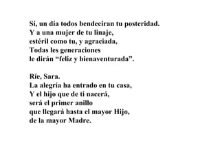 Sí, un día todos bendeciran tu posteridad.
Y a una mujer de tu linaje,
estéril como tu, y agraciada,
Todas les generaciones
le dirán “feliz y bienaventurada”.
Ríe, Sara.
La alegría ha entrado en tu casa,
Y el hijo que de ti nacerá,
será el primer anillo
que llegará hasta el mayor Hijo,
de la mayor Madre.

 