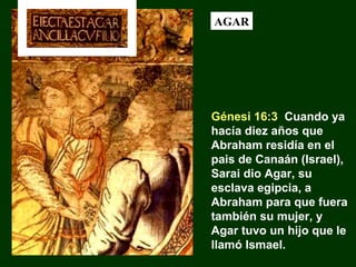 AGAR

Génesi 16:3 Cuando ya
hacía diez años que
Abraham residía en el
pais de Canaán (Israel),
Sarai dio Agar, su
esclava egipcia, a
Abraham para que fuera
también su mujer, y
Agar tuvo un hijo que le
llamó Ismael.

 