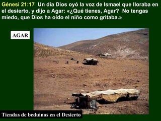 Génesi 21:17 Un día Dios oyó la voz de Ismael que lloraba en
el desierto, y dijo a Agar: «¿Qué tienes, Agar? No tengas
miedo, que Dios ha oído el niño como gritaba.»
AGAR

Tiendas de beduinos en el Desierto

 